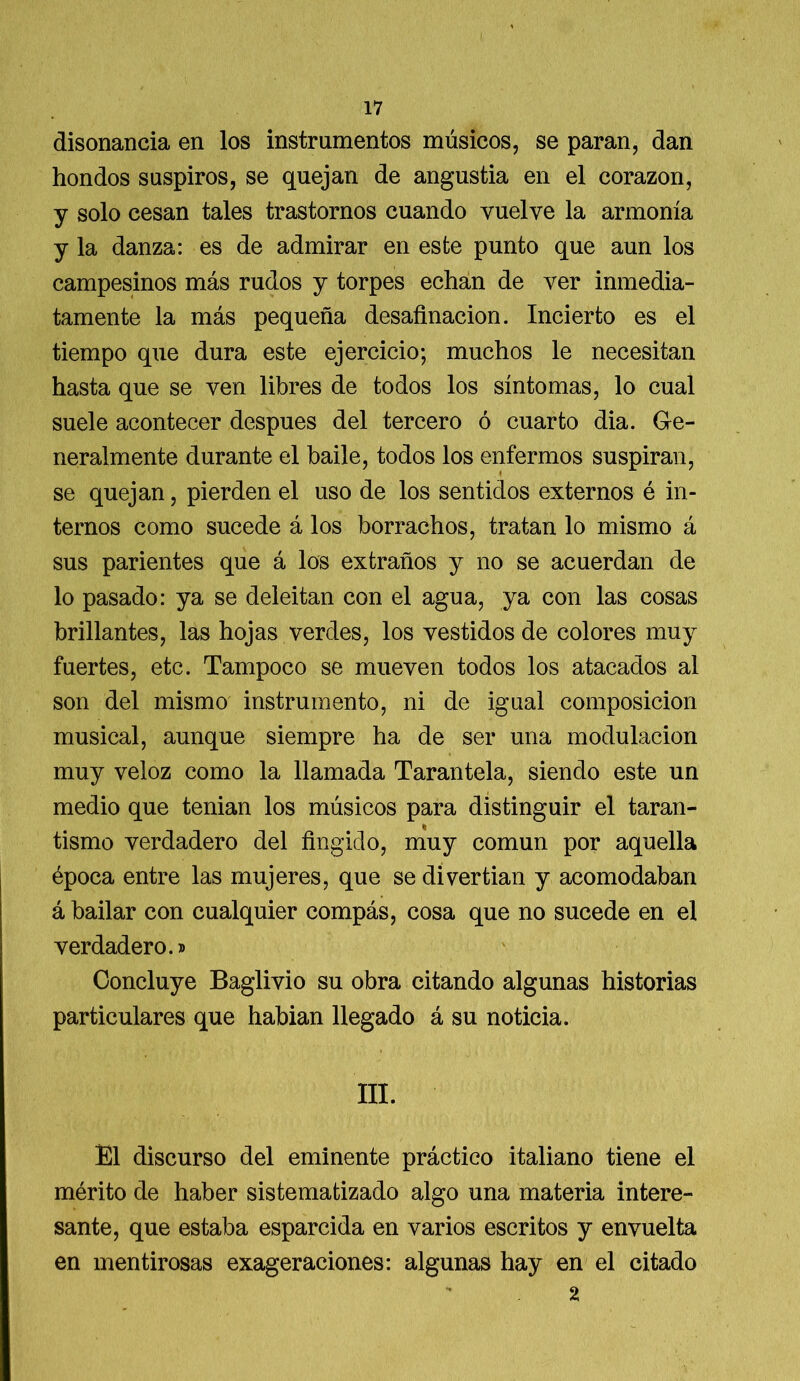 disonancia en los instrumentos músicos, se paran, dan hondos suspiros, se quejan de angustia en el corazón, y solo cesan tales trastornos cuando vuelve la armonía y la danza: es de admirar en este punto que aun los campesinos más rudos y torpes echan de ver inmedia- tamente la más pequeña desafinación. Incierto es el tiempo que dura este ejercicio; muchos le necesitan hasta que se ven libres de todos los síntomas, lo cual suele acontecer después del tercero ó cuarto dia. Ge- neralmente durante el baile, todos los enfermos suspiran, se quejan, pierden el uso de los sentidos externos é in- ternos como sucede á los borrachos, tratan lo mismo á sus parientes que á los extraños y no se acuerdan de lo pasado: ya se deleitan con el agua, ya con las cosas brillantes, las hojas verdes, los vestidos de colores muy fuertes, etc. Tampoco se mueven todos los atacados al son del mismo instrumento, ni de igual composición musical, aunque siempre ha de ser una modulación muy veloz como la llamada Tarantela, siendo este un medio que tenian los músicos para distinguir el taran- tismo verdadero del fingido, muy común por aquella época entre las mujeres, que se divertían y acomodaban á bailar con cualquier compás, cosa que no sucede en el verdadero.» Concluye Baglivio su obra citando algunas historias particulares que habían llegado á su noticia. III. El discurso del eminente práctico italiano tiene el mérito de haber sistematizado algo una materia intere- sante, que estaba esparcida en varios escritos y envuelta en mentirosas exageraciones: algunas hay en el citado 2