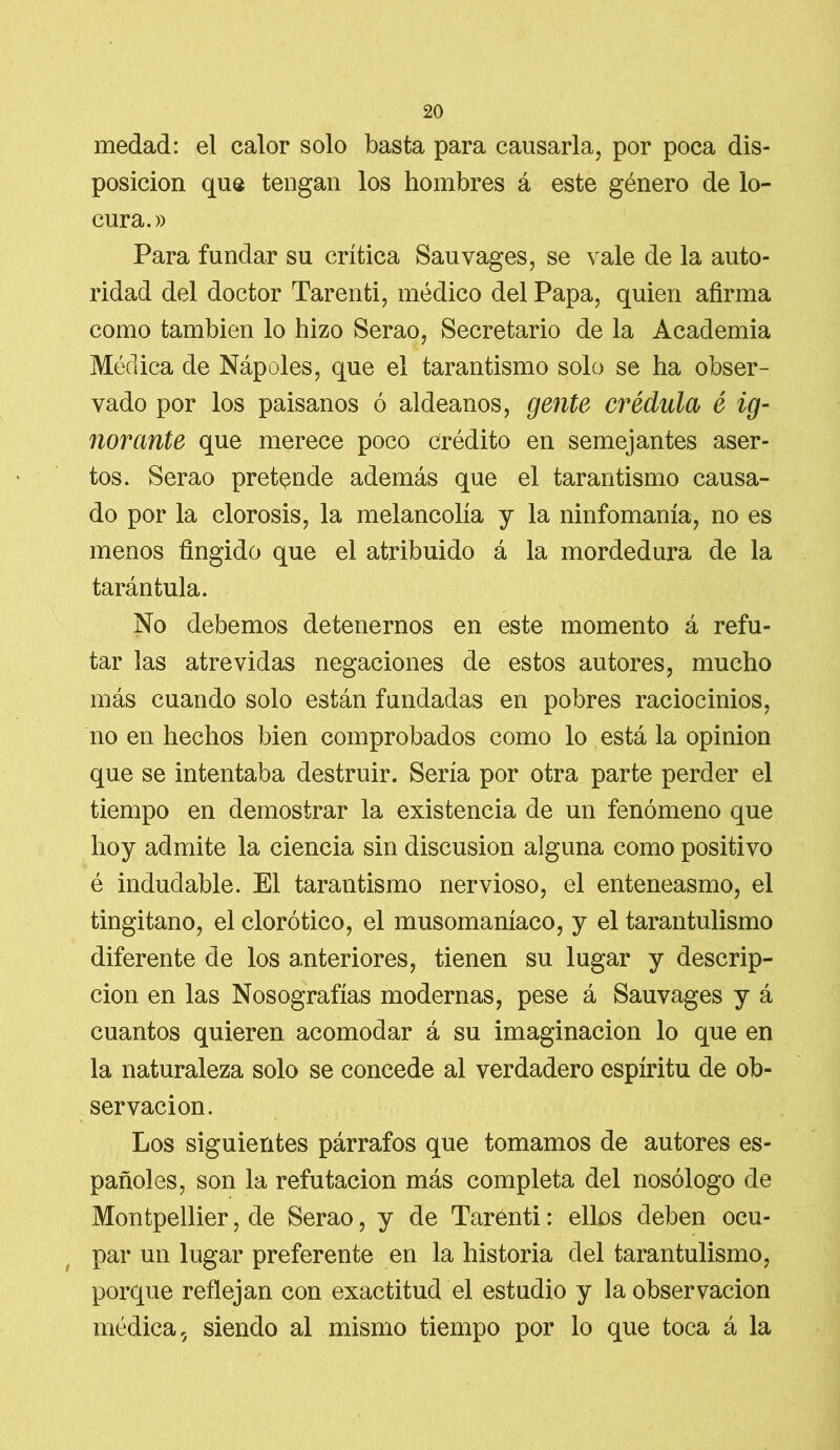 medad: el calor solo basta para causarla, por poca dis- posición que tengan los hombres á este género de lo- cura.» Para fundar su crítica Sauvages, se vale de la auto- ridad del doctor Tarenti, médico del Papa, quien afirma como también lo hizo Serao, Secretario de la Academia Médica de Nápoles, que el tarantismo solo se ha obser- vado por los paisanos ó aldeanos, gente crédula é ig- norante que merece poco crédito en semejantes aser- tos. Serao pretende además que el tarantismo causa- do por la clorosis, la melancolía y la ninfomanía, no es menos fingido que el atribuido á la mordedura de la tarántula. No debemos detenernos en este momento á refu- tar las atrevidas negaciones de estos autores, mucho más cuando solo están fundadas en pobres raciocinios, no en hechos bien comprobados como lo está la opinión que se intentaba destruir. Sería por otra parte perder el tiempo en demostrar la existencia de un fenómeno que hoy admite la ciencia sin discusión alguna como positivo é indudable. El tarantismo nervioso, el enteneasmo, el tingitano, el clorótico, el musomaníaco, y el tarantulismo diferente de los anteriores, tienen su lugar y descrip- ción en las Nosografías modernas, pese á Sauvages y á cuantos quieren acomodar á su imaginación lo que en la naturaleza solo se concede al verdadero espíritu de ob- servación. Los siguientes párrafos que tomamos de autores es- pañoles, son la refutación más completa del nosólogo de Montpellier, de Serao, y de Tarenti: ellos deben ocu- par un lugar preferente en la historia del tarantulismo, porque reflejan con exactitud el estudio y la observación médica 5 siendo al mismo tiempo por lo que toca á la