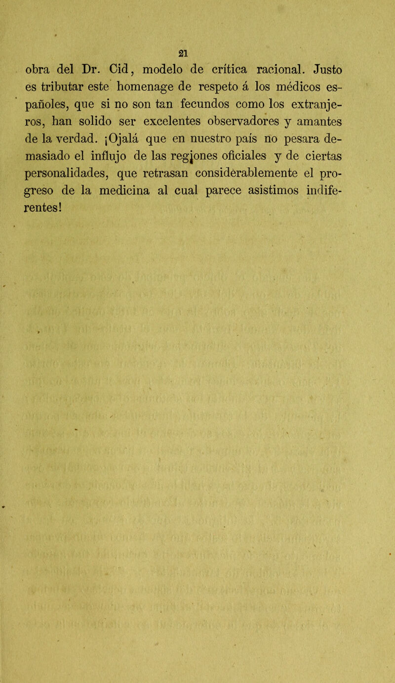 obra del Dr. Cid, modelo de crítica racional. Justo es tributar este homenage de respeto á los médicos es- pañoles, que si no son tan fecundos como los extranje- 4 ros, han solido ser excelentes observadores y amantes de la verdad. ¡Ojalá que en nuestro país no pesara de- masiado el influjo de las regjones oficiales y de ciertas personalidades, que retrasan considerablemente el pro- greso de la medicina al cual parece asistimos indife- rentes!