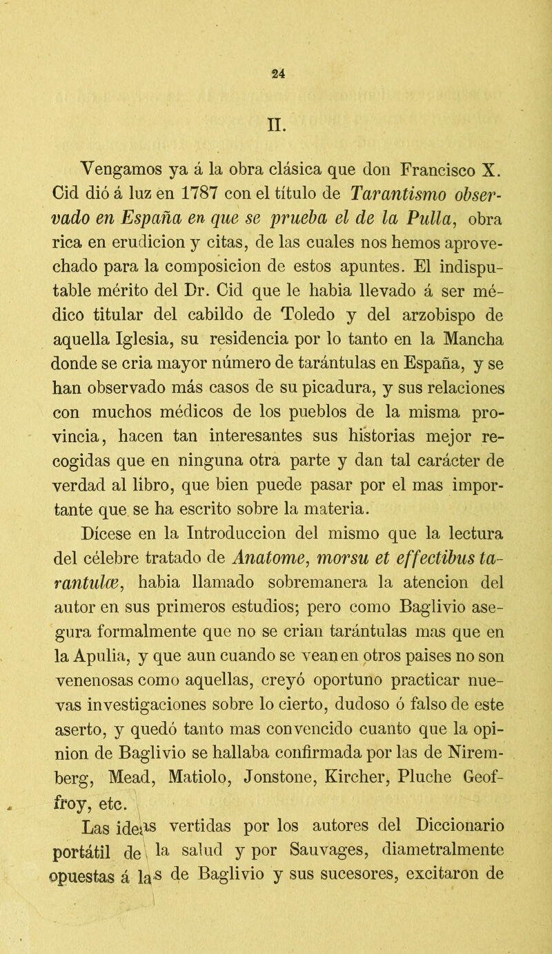 II. Vengamos ya á la obra clásica que don Francisco X. Cid dió á luz en 1787 con el título de Tarantísimo obser- vado en España en que se prueba el de la Pulla, obra rica en erudición y citas, de las cuales nos hemos aprove- chado para la composición de estos apuntes. El indispu- table mérito del Dr. Cid que le habia llevado á ser mé- dico titular del cabildo de Toledo y del arzobispo de aquella Iglesia, su residencia por lo tanto en la Mancha donde se cria mayor número de tarántulas en España, y se han observado más casos de su picadura, y sus relaciones con muchos médicos de los pueblos de la misma pro- vincia, hacen tan interesantes sus historias mejor re- cogidas que en ninguna otra parte y dan tal carácter de verdad al libro, que bien puede pasar por el mas impor- tante que se ha escrito sobre la materia. Dícese en la Introducción del mismo que la lectura del célebre tratado de Anatome, morsu et effectibus ta- rantulce, habia llamado sobremanera la atención del autor en sus primeros estudios; pero como Baglivio ase- gura formalmente que no se crian tarántulas mas que en la Apulia, y que aun cuando se vean en otros países no son venenosas como aquellas, creyó oportuno practicar nue- vas investigaciones sobre lo cierto, dudoso ó falso de este aserto, y quedó tanto mas convencido cuanto que la opi- nión de Baglivio se hallaba confirmada por las de Nirem- berg, Mead, Matiolo, Jonstone, Kircher, Pluche Geof- froy, etc. Las ideds vertidas por los autores del Diccionario portátil de Ia salud y por Sauvages, diametralmente opuestas á las de Baglivio y sus sucesores, excitaron de