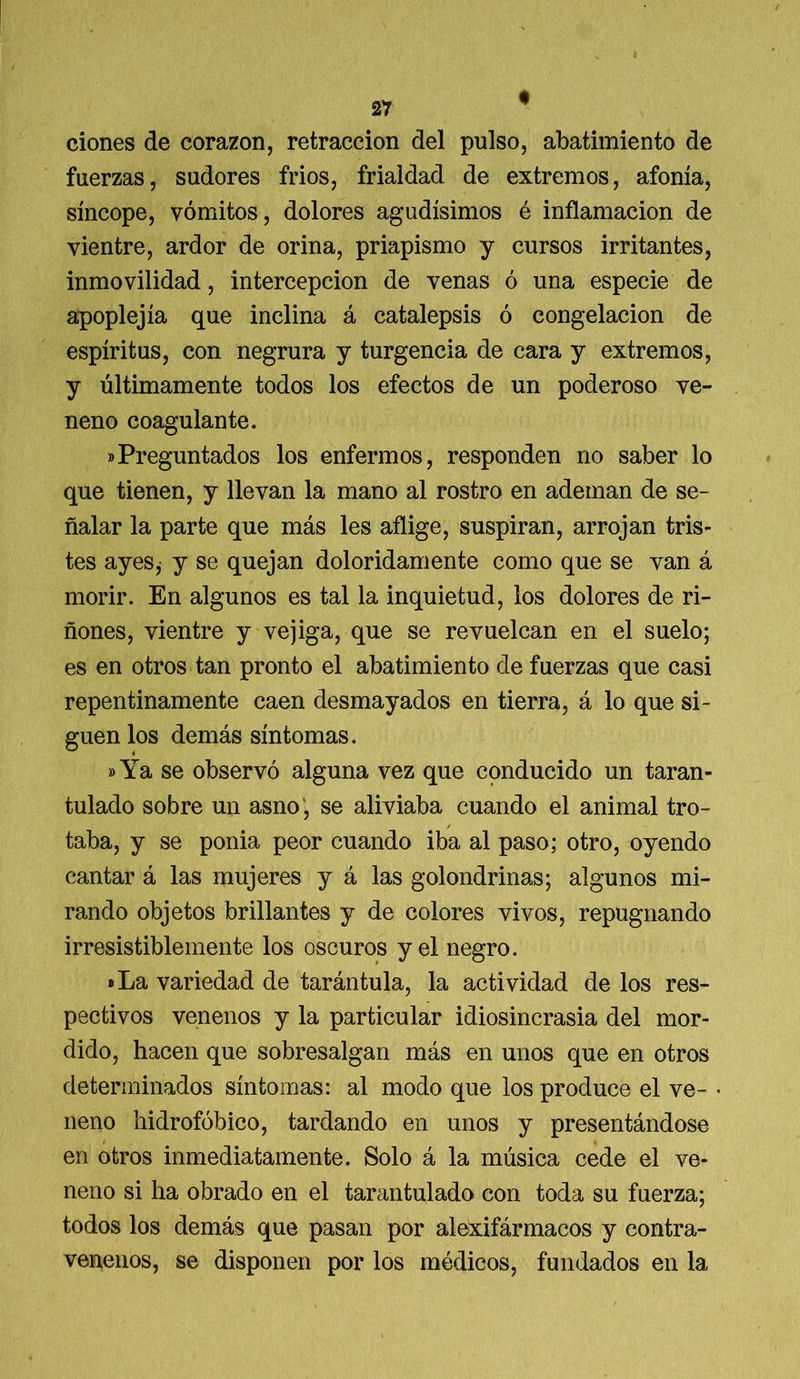 ciones de corazón, retracción del pulso, abatimiento de fuerzas, sudores frios, frialdad de extremos, afonía, síncope, vómitos, dolores agudísimos é inflamación de vientre, ardor de orina, priapismo y cursos irritantes, inmovilidad, intercepción de venas ó una especie de apoplejía que inclina á catalepsis ó congelación de espíritus, con negrura y turgencia de cara y extremos, y últimamente todos los efectos de un poderoso ve- neno coagulante. «Preguntados los enfermos, responden no saber lo que tienen, y llevan la mano al rostro en ademan de se- ñalar la parte que más les aflige, suspiran, arrojan tris- tes ay es, y se quejan doloridamente como que se van á morir. En algunos es tal la inquietud, los dolores de ri- ñones, vientre y vejiga, que se revuelcan en el suelo; es en otros tan pronto el abatimiento de fuerzas que casi repentinamente caen desmayados en tierra, á lo que si- guen los demás síntomas. »Ya se observó alguna vez que conducido un taran- tulado sobre un asno, se aliviaba cuando el animal tro- taba, y se ponia peor cuando iba al paso; otro, oyendo cantar á las mujeres y á las golondrinas; algunos mi- rando objetos brillantes y de colores vivos, repugnando irresistiblemente los oscuros y el negro. »La variedad de tarántula, la actividad de los res- pectivos venenos y la particular idiosincrasia del mor- dido, hacen que sobresalgan más en unos que en otros determinados síntomas: al modo que los produce el ve- • neno hidrofóbico, tardando en unos y presentándose en otros inmediatamente. Solo á la música cede el ve- neno si ha obrado en el tarantulado con toda su fuerza; todos los demás que pasan por alexifármacos y contra- venenos, se disponen por los médicos, fundados en la