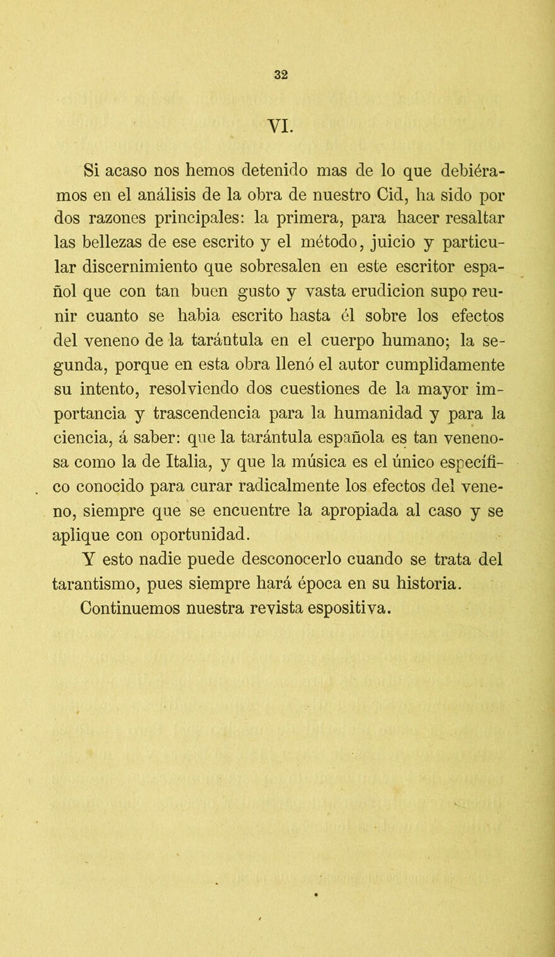 VI. Si acaso nos hemos detenido mas de lo que debiéra- mos en el análisis de la obra de nuestro Cid, ha sido por dos razones principales: la primera, para hacer resaltar las bellezas de ese escrito y el método, juicio y particu- lar discernimiento que sobresalen en este escritor espa- ñol que con tan buen gusto y vasta erudición supo reu- nir cuanto se habia escrito hasta él sobre los efectos del veneno de la tarántula en el cuerpo humano; la se- gunda, porque en esta obra llenó el autor cumplidamente su intento, resolviendo dos cuestiones de la mayor im- portancia y trascendencia para la humanidad y para la ciencia, á saber: que la tarántula española es tan veneno- sa como la de Italia, y que la música es el único específi- co conocido para curar radicalmente los efectos del vene- no, siempre que se encuentre la apropiada al caso y se aplique con oportunidad. Y esto nadie puede desconocerlo cuando se trata del tarantismo, pues siempre hará época en su historia. Continuemos nuestra revista espositiva.