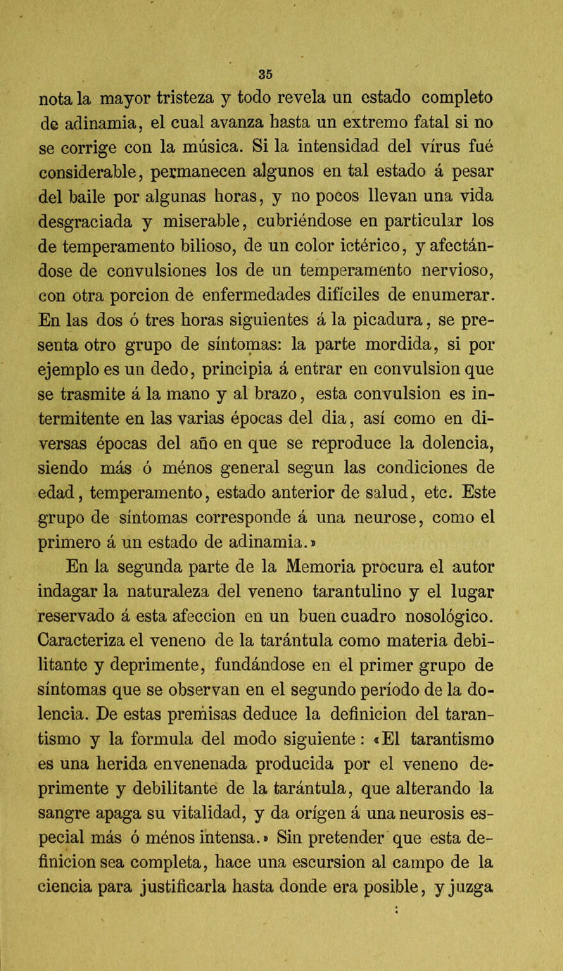 nota la mayor tristeza y todo revela un estado completo de adinamia, el cual avanza hasta un extremo fatal si no se corrige con la música. Si la intensidad del virus fué considerable, permanecen algunos en tal estado á pesar del baile por algunas horas, y no pocos llevan una vida desgraciada y miserable, cubriéndose en particular los de temperamento bilioso, de un color ictérico, y afectán- dose de convulsiones los de un temperamento nervioso, con otra porción de enfermedades difíciles de enumerar. En las dos ó tres horas siguientes á la picadura, se pre- senta otro grupo de síntomas: la parte mordida, si por ejemplo es un dedo, principia á entrar en convulsión que se trasmite á la mano y al brazo, esta convulsión es in- termitente en las varias épocas del dia, así como en di- versas épocas del año en que se reproduce la dolencia, siendo más ó ménos general según las condiciones de edad, temperamento, estado anterior de salud, etc. Este grupo de síntomas corresponde á una neurose, como el primero á un estado de adinamia.» En la segunda parte de la Memoria procura el autor indagar la naturaleza del veneno tarantulino y el lugar reservado á esta afección en un buen cuadro nosológico. Caracteriza el veneno de la tarántula como materia debi- litante y deprimente, fundándose en el primer grupo de síntomas que se observan en el segundo período de la do- lencia. De estas premisas deduce la definición del taran- tismo y la formula del modo siguiente: «El tarantismo es una herida envenenada producida por el veneno de- primente y debilitante de la tarántula, que alterando la sangre apaga su vitalidad, y da origen á una neurosis es- pecial más ó ménos intensa.» Sin pretender que esta de- finición sea completa, hace una escursion al campo de la ciencia para justificarla hasta donde era posible, y juzga