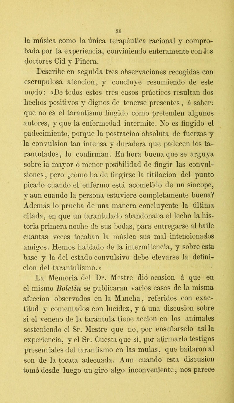la música como la única terapéutica racional y compro- bada por la experiencia, conviniendo enteramente con los doctores Cid y Pinera. Describe en seguida tres observaciones recogidas con escrupulosa atención, y concluye resumiendo de este modo: «De todos estos tres casos prácticos resultan dos hechos positivos y dignos de tenerse presentes, á saber: que no es el tarantismo fingido como pretenden algunos autores, y que la enfermedad intermite. No es fingido el padecimiento, porque la postración absoluta de fuerzas y la convulsión tan intensa y duradera que padecen los ta- rantulados, lo confirman. En hora buena que se arguya sobre la mayor ó menor posibilidad de fingir las convul- siones , pero ¿cómo ha de fingirse la titilación del punto pica lo cuando el enfermo está acometido de un síncope, y aun cuando la persona estuviere completamente buena? Además lo prueba de una manera concluyente la última citada, en que un tarantulado abandonaba el lecho la his- toria primera noche de sus bodas, para entregarse al baile cuantas veces tocaban la música sus mal intencionados amigos. Hemos hablado de la intermitencia, y sobre esta base y la del estado convulsivo debe elevarse la defini- ción del tarantulismo.» La Memoria del Dr. Mestre dió ocasión á que en el mismo Boletín se publicaran varios casos de la misma afección observados en la Mancha, referidos con exac- titud y comentados con lucidez, y á una discusión sobre si el veneno de la tarántula tiene acción en los animales sosteniendo el Sr. Mestre que no, por enseñárselo así la experiencia, y el Sr. Cuesta que sí, por afirmarlo testigos presenciales del tarantismo en las muías, que bailaron al son de la tocata adecuada. Aun cuando esta discusión tomó desde luego un giro algo inconveniente, nos parece