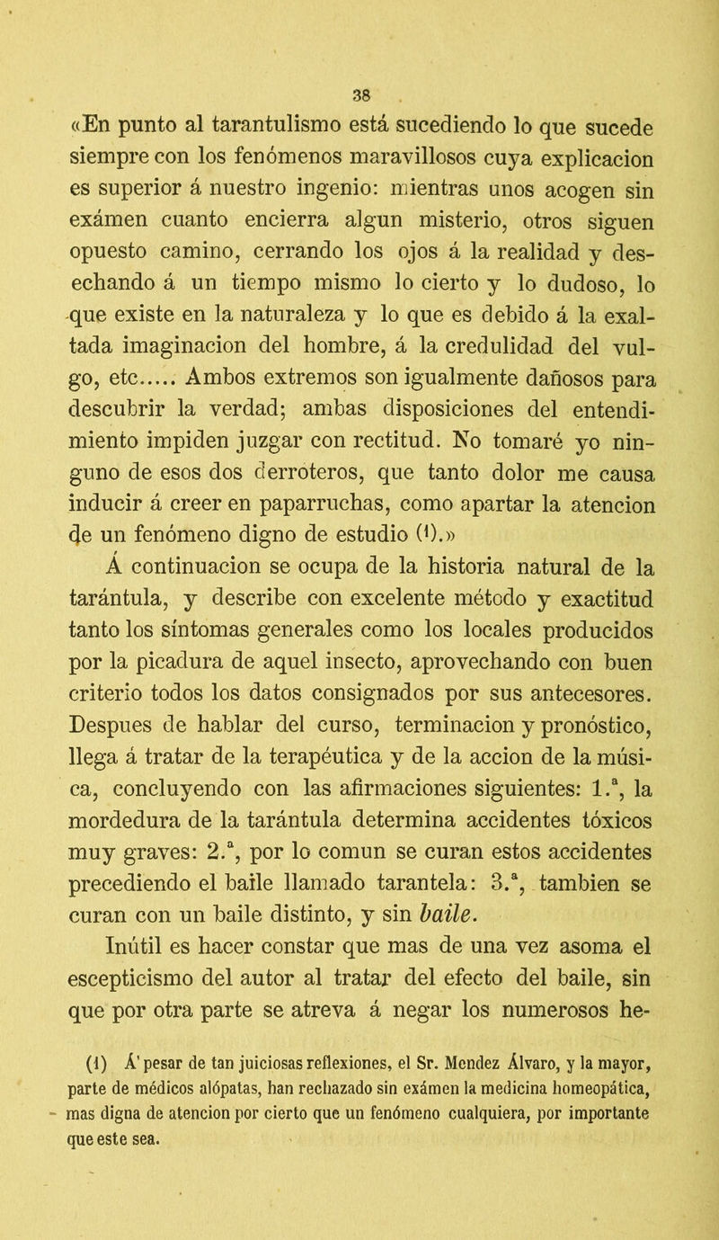 «En punto al tarantulismo está sucediendo lo que sucede siempre con los fenómenos maravillosos cuya explicación es superior á nuestro ingenio: mientras unos acogen sin exámen cuanto encierra algún misterio, otros siguen opuesto camino, cerrando los ojos á la realidad y des- echando á un tiempo mismo lo cierto y lo dudoso, lo -que existe en la naturaleza y lo que es debido á la exal- tada imaginación del hombre, á la credulidad del vul- go, etc Ambos extremos son igualmente dañosos para descubrir la verdad; ambas disposiciones del entendi- miento impiden juzgar con rectitud. No tomaré yo nin- guno de esos dos derroteros, que tanto dolor me causa inducir á creer en paparruchas, como apartar la atención de un fenómeno digno de estudio (0.» A continuación se ocupa de la historia natural de la tarántula, y describe con excelente método y exactitud tanto los síntomas generales como los locales producidos por la picadura de aquel insecto, aprovechando con buen criterio todos los datos consignados por sus antecesores. Después de hablar del curso, terminación y pronóstico, llega á tratar de la terapéutica y de la acción de la músi- ca, concluyendo con las afirmaciones siguientes: 1.a, la mordedura de la tarántula determina accidentes tóxicos muy graves: 2.a, por lo común se curan estos accidentes precediendo el baile llamado tarantela: 3.a, también se curan con un baile distinto, y sin baile. Inútil es hacer constar que mas de una vez asoma el escepticismo del autor al tratar del efecto del baile, sin que por otra parte se atreva á negar los numerosos he- (1) Á’ pesar de tan juiciosas reflexiones, el Sr. Mcndez Alvaro, y la mayor, parte de médicos alópatas, han rechazado sin exámen la medicina homeopática, mas digna de atención por cierto que un fenómeno cualquiera, por importante que este sea.