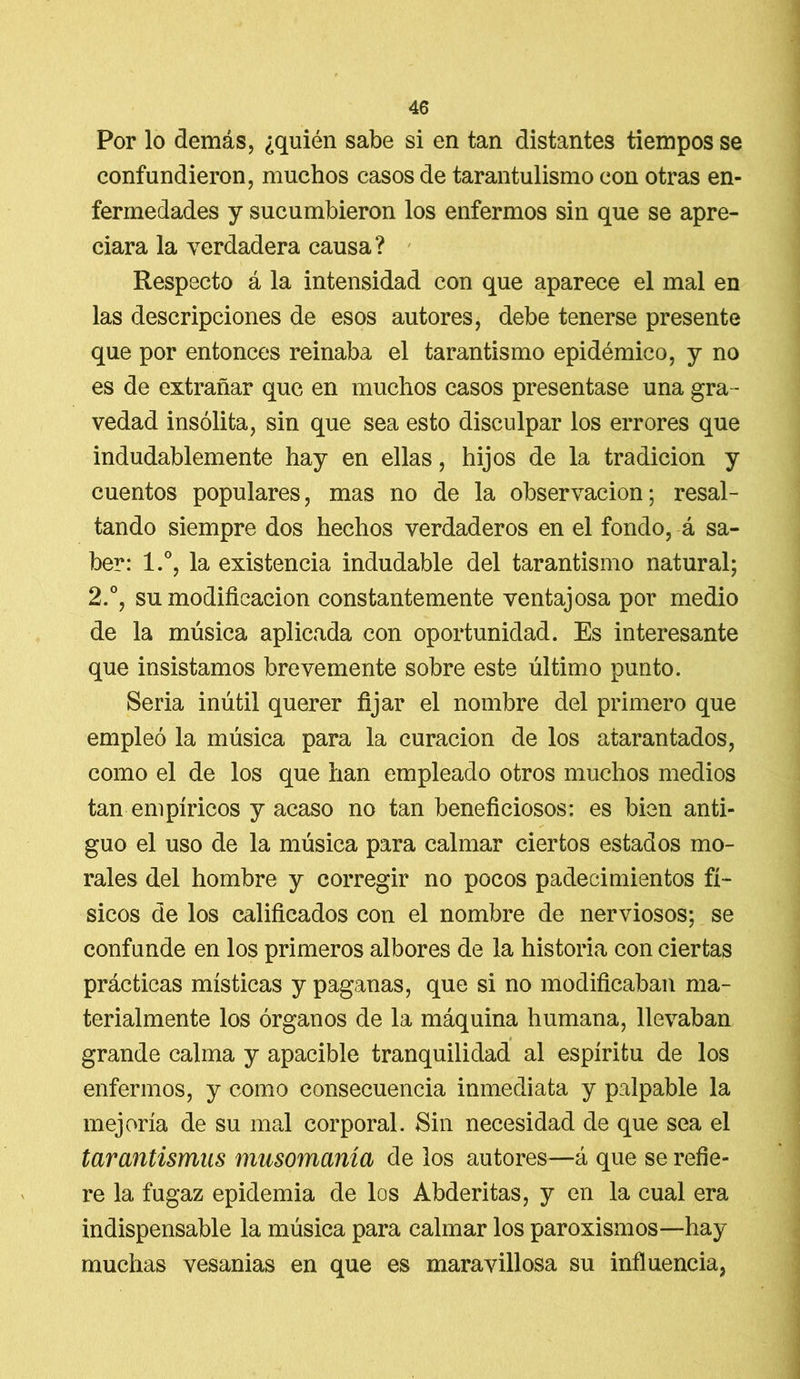 Por lo demás, ¿quién sabe si en tan distantes tiempos se confundieron, muchos casos de tarantulismo con otras en- fermedades y sucumbieron los enfermos sin que se apre- ciara la verdadera causa? Respecto á la intensidad con que aparece el mal en las descripciones de esos autores, debe tenerse presente que por entonces reinaba el tarantismo epidémico, y no es de extrañar que en muchos casos presentase una gra- vedad insólita, sin que sea esto disculpar los errores que indudablemente hay en ellas, hijos de la tradición y cuentos populares, mas no de la observación; resal- tando siempre dos hechos verdaderos en el fondo, á sa- ber: l.°, la existencia indudable del tarantismo natural; 2.°, su modificación constantemente ventajosa por medio de la música aplicada con oportunidad. Es interesante que insistamos brevemente sobre este último punto. Seria inútil querer fijar el nombre del primero que empleó la música para la curación de los atarantados, como el de los que han empleado otros muchos medios tan empíricos y acaso no tan beneficiosos: es bien anti- guo el uso de la música para calmar ciertos estados mo- rales del hombre y corregir no pocos padecimientos fí- sicos de los calificados con el nombre de nerviosos; se confunde en los primeros albores de la historia con ciertas prácticas místicas y paganas, que si no modificaban ma- terialmente los órganos de la máquina humana, llevaban * grande calma y apacible tranquilidad al espíritu de los enfermos, y como consecuencia inmediata y palpable la mejoría de su mal corporal. Sin necesidad de que sea el tarantismus musomanía de los autores—á que se refie- re 1a. fugaz epidemia de los Abderitas, y en la cual era indispensable la música para calmar los paroxismos—hay muchas vesanias en que es maravillosa su influencia,