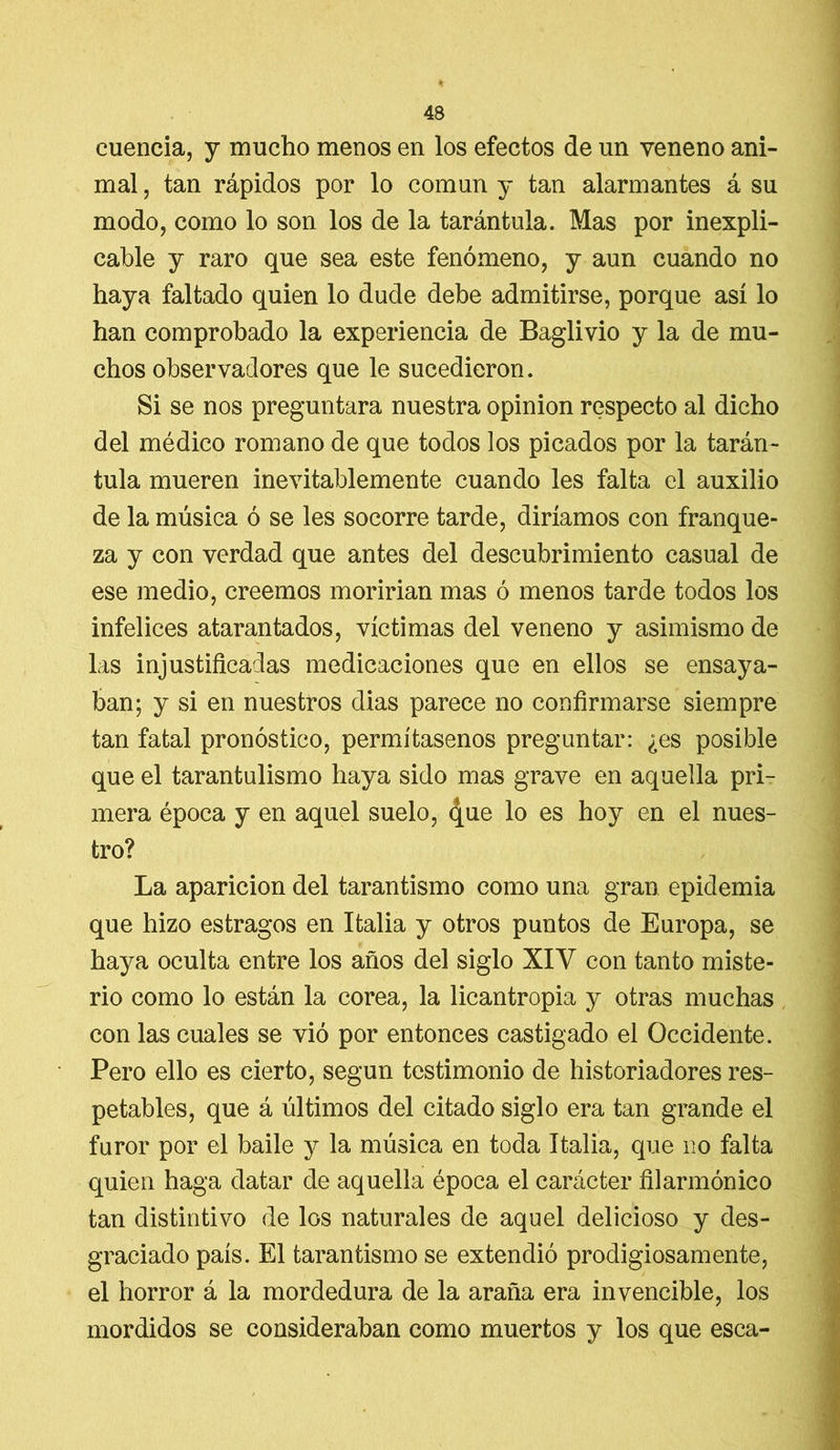 cuencia, y mucho menos en los efectos de un veneno ani- mal , tan rápidos por lo común y tan alarmantes á su modo, como lo son los de la tarántula. Mas por inexpli- cable y raro que sea este fenómeno, y aun cuando no haya faltado quien lo dude debe admitirse, porque así lo han comprobado la experiencia de Baglivio y la de mu- chos observadores que le sucedieron. Si se nos preguntara nuestra opinión respecto al dicho del médico romano de que todos los picados por la tarán- tula mueren inevitablemente cuando les falta el auxilio de la música ó se les socorre tarde, diríamos con franque- za y con verdad que antes del descubrimiento casual de ese medio, creemos moririan mas ó menos tarde todos los infelices atarantados, víctimas del veneno y asimismo de las injustificadas medicaciones que en ellos se ensaya- ban; y si en nuestros dias parece no confirmarse siempre tan fatal pronóstico, permítasenos preguntar: ¿es posible que el tarantulismo haya sido mas grave en aquella pri- mera época y en aquel suelo, <|ue lo es hoy en el nues- tro? La aparición del tarantismo como una gran epidemia que hizo estragos en Italia y otros puntos de Europa, se haya oculta entre los años del siglo XIV con tanto miste- rio como lo están la corea, la licantropia y otras muchas con las cuales se vió por entonces castigado el Occidente. Pero ello es cierto, según testimonio de historiadores res- petables, que á últimos del citado siglo era tan grande el furor por el baile y la música en toda Italia, que no falta quien haga datar de aquella época el carácter filarmónico tan distintivo de los naturales de aquel delicioso y des- graciado país. El tarantismo se extendió prodigiosamente, el horror á la mordedura de la araña era invencible, los mordidos se consideraban como muertos y los que esca-