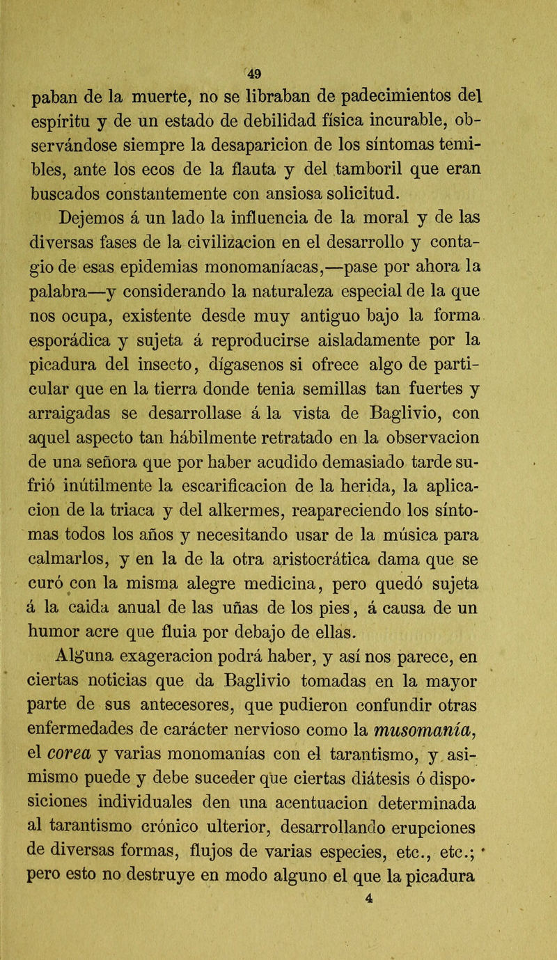 paban de la muerte, no se libraban de padecimientos del espíritu y de un estado de debilidad física incurable, ob- servándose siempre la desaparición de los síntomas temi- bles, ante los ecos de la flauta y del tamboril que eran buscados constantemente con ansiosa solicitud. Dejemos á un lado la influencia de la moral y de las diversas fases de la civilización en el desarrollo y conta- gio de esas epidemias monomaníacas,—pase por ahora la palabra—y considerando la naturaleza especial de la que nos ocupa, existente desde muy antiguo bajo la forma esporádica y sujeta á reproducirse aisladamente por la picadura del insecto, dígasenos si ofrece algo de parti- cular que en la tierra donde tenia semillas tan fuertes y arraigadas se desarrollase á la vista de Baglivio, con aquel aspecto tan hábilmente retratado en la observación de una señora que por haber acudido demasiado tarde su- frió inútilmente la escarificación de la herida, la aplica- ción de la triaca y del alkermes, reapareciendo los sínto- mas todos los años y necesitando usar de la música para calmarlos, y en la de la otra aristocrática dama que se curó con la misma alegre medicina, pero quedó sujeta á la caida anual de las uñas de los pies, á causa de un humor acre que fluia por debajo de ellas. Alguna exageración podrá haber, y así nos parece, en ciertas noticias que da Baglivio tomadas en la mayor parte de sus antecesores, que pudieron confundir otras enfermedades de carácter nervioso como la musomanía, el corea y varias monomanías con el tarantismo, y asi- mismo puede y debe suceder que ciertas diátesis ó dispo- siciones individuales den una acentuación determinada al tarantismo crónico ulterior, desarrollando erupciones de diversas formas, flujos de varias especies, etc., etc.; # pero esto no destruye en modo alguno el que la picadura 4
