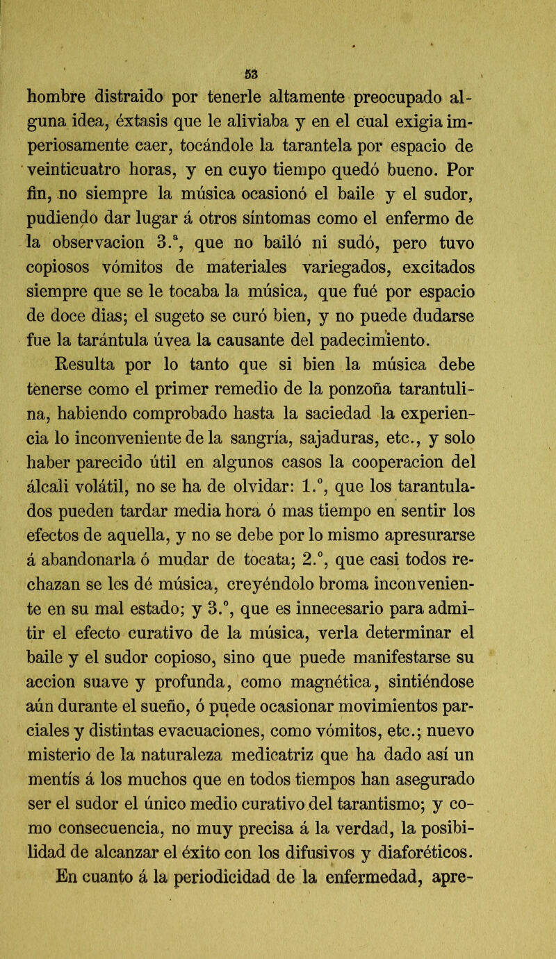 hombre distraído por tenerle altamente preocupado al- guna idea, éxtasis que le aliviaba y en el cual exigía im- periosamente caer, tocándole la tarantela por espacio de veinticuatro horas, y en cuyo tiempo quedó bueno. Por fin, no siempre la música ocasionó el baile y el sudor, pudiendo dar lugar á otros síntomas como el enfermo de la observación 3.a, que no bailó ni sudó, pero tuvo copiosos vómitos de materiales variegados, excitados siempre que se le tocaba la música, que fué por espacio de doce dias; el sugeto se curó bien, y no puede dudarse fue la tarántula úvea la causante del padecimiento. Resulta por lo tanto que si bien la música debe tenerse como el primer remedio de la ponzoña tarantuli- na, habiendo comprobado hasta la saciedad la experien- cia lo inconveniente de la sangría, sajaduras, etc., y solo haber parecido útil en algunos casos la cooperación del álcali volátil, no se ha de olvidar: l.°, que los tarantula- dos pueden tardar media hora ó mas tiempo en sentir los efectos de aquella, y no se debe por lo mismo apresurarse á abandonarla ó mudar de tocata; 2.°, que casi todos re- chazan se les dé música, creyéndolo broma inconvenien- te en su mal estado; y 3.°, que es innecesario para admi- tir el efecto curativo de la música, verla determinar el baile y el sudor copioso, sino que puede manifestarse su acción suave y profunda, como magnética, sintiéndose aún durante el sueño, ó puede ocasionar movimientos par- ciales y distintas evacuaciones, como vómitos, etc.; nuevo misterio de la naturaleza medicatriz que ha dado así un mentís á los muchos que en todos tiempos han asegurado ser el sudor el único medio curativo del tarantismo; y co- mo consecuencia, no muy precisa á la verdad, la posibi- lidad de alcanzar el éxito con los difusivos y diaforéticos. En cuanto á la periodicidad de la enfermedad, apre-