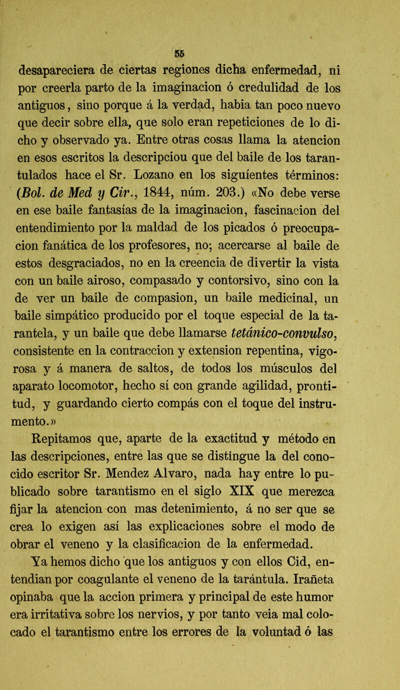 desapareciera de ciertas regiones dicha enfermedad, ni por creerla parto de la imaginación ó credulidad de los antiguos, sino porque á la verdad, habia tan poco nuevo que decir sobre ella, que solo eran repeticiones de lo di- cho y observado ya. Entre otras cosas llama la atención en esos escritos la descripciou que del baile de los taran- tulados hace el Sr. Lozano en los siguientes términos: (Bol. de Med y Cir., 1844, núm. 203.) «No debe verse en ese baile fantasías de la imaginación, fascinación del entendimiento por la maldad de los picados ó preocupa- ción fanática de los profesores, no; acercarse al baile de estos desgraciados, no en la creencia de divertir la vista con un baile airoso, compasado y contorsivo, sino con la de ver un baile de compasión, un baile medicinal, un baile simpático producido por el toque especial de la ta- rantela, y un baile que debe llamarse tetánico-convulso, consistente en la contracción y extensión repentina, vigo- rosa y á manera de saltos, de todos los músculos del aparato locomotor, hecho sí con grande agilidad, pronti- tud, y guardando cierto compás con el toque del instru- mento.» Repitamos que, aparte de la exactitud y método en las descripciones, entre las que se distingue la del cono- cido escritor Sr. Mendez Alvaro, nada hay entre lo pu- blicado sobre tarantismo en el siglo XIX que merezca fijar la atención con mas detenimiento, á no ser que se crea lo exigen así las explicaciones sobre el modo de obrar el veneno y la clasificación de la enfermedad. Ya hemos dicho que los antiguos y con ellos Cid, en- tendian por coagulante el veneno de la tarántula. Irañeta opinaba que la acción primera y principal de este humor era irritativa sobre los nervios, y por tanto veia mal colo- cado el tarantismo entre los errores de la voluntad ó las