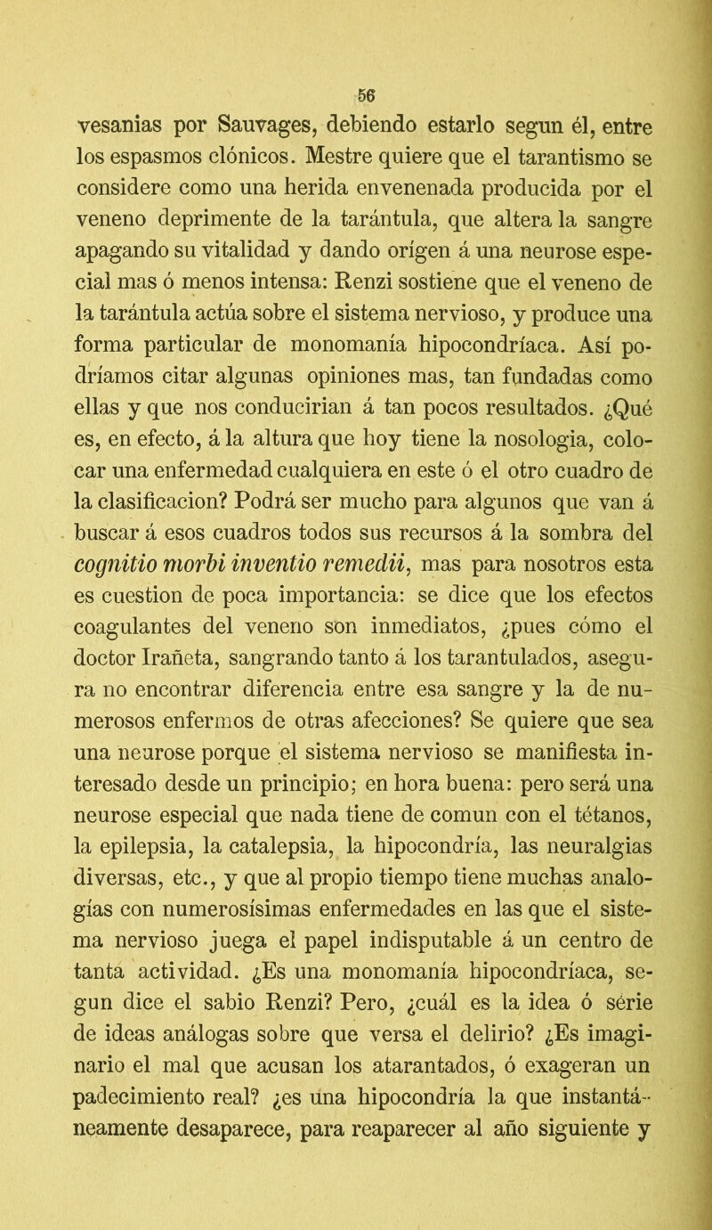 vesanias por Sauvages, debiendo estarlo según él, entre los espasmos clónicos. Mestre quiere que el tarantismo se considere como una herida envenenada producida por el veneno deprimente de la tarántula, que altera la sangre apagando su vitalidad y dando origen á una neurose espe- cial mas ó menos intensa: Renzi sostiene que el veneno de la tarántula actúa sobre el sistema nervioso, y produce una forma particular de monomanía hipocondríaca. Así po- dríamos citar algunas opiniones mas, tan fundadas como ellas y que nos conducirían á tan pocos resultados. ¿Qué es, en efecto, á la altura que hoy tiene la nosología, colo- car una enfermedad cualquiera en este ó el otro cuadro de la clasificación? Podrá ser mucho para algunos que van á buscar á esos cuadros todos sus recursos á la sombra del cognitio morbi inventio remedii, mas para nosotros esta es cuestión de poca importancia: se dice que los efectos coagulantes del veneno son inmediatos, ¿pues cómo el doctor Irañeta, sangrando tanto á los tarantulados, asegu- ra no encontrar diferencia entre esa sangre y la de nu- merosos enfermos de otras afecciones? Se quiere que sea una neurose porque el sistema nervioso se manifiesta in- teresado desde un principio; en hora buena: pero será una neurose especial que nada tiene de común con el tétanos, la epilepsia, la catalepsia, la hipocondría, las neuralgias diversas, etc., y que al propio tiempo tiene muchas analo- gías con numerosísimas enfermedades en las que el siste- ma nervioso juega el papel indisputable á un centro de tanta actividad. ¿Es una monomanía hipocondríaca, se- gún dice el sabio Renzi? Pero, ¿cuál es la idea ó serie de ideas análogas sobre que versa el delirio? ¿Es imagi- nario el mal que acusan los atarantados, ó exageran un padecimiento real? ¿es una hipocondría la que instantá- neamente desaparece, para reaparecer al año siguiente y