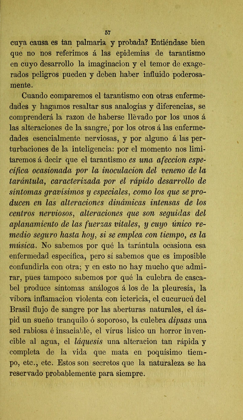 cuya causa es tan palmaria y probada? Entiéndase bien que no nos referimos á las epidemias de tarantismo en cuyo desarrollo la imaginación y el temor de exage- rados peligros pueden y deben haber influido poderosa- mente. Cuando comparemos el tarantismo con otras enferme- dades y hagamos resaltar sus analogías y diferencias, se comprenderá la razón de haberse llevado por los unos á las alteraciones de la sangre,' por los otros á las enferme- dades esencialmente nerviosas, y por alguno á las per- turbaciones de la inteligencia: por el momento nos limi- taremos á decir que el tarantismo es una afección espe- cífica ocasionada por la inoculación del veneno de la tarántula, caracterizada por el rápido desarrollo de síntomas gravísimos y especiales, como los que se pro- ducen en las alteraciones dinámicas intensas de los centros nerviosos, alteraciones que son seguidas del aplanamiento de las fuerzas vitales, y cuyo único re- medio seguro hasta hoy, si se emplea con tiempo, es la música. No sabemos por qué la tarántula ocasiona esa enfermedad específica, pero sí sabemos que es imposible confundirla con otra; y en esto no hay mucho que admi- rar, pues tampoco sabemos por qué la culebra de casca- bel produce síntomas análogos á los de la pleuresía, la víbora inflamación violenta con ictericia, el cucurucú del Brasil flujo de sangre por las aberturas naturales, el ás- pid un sueño tranquilo ó soporoso, la culebra dipsas una sed rabiosa é insaciable, el virus lísico un horror inven- cible al agua, el láquesis una alteración tan rápida y completa de la vida que mata en poquísimo tiem- po, etc., etc. Estos son secretos que la naturaleza se ha reservado probablemente para siempre.