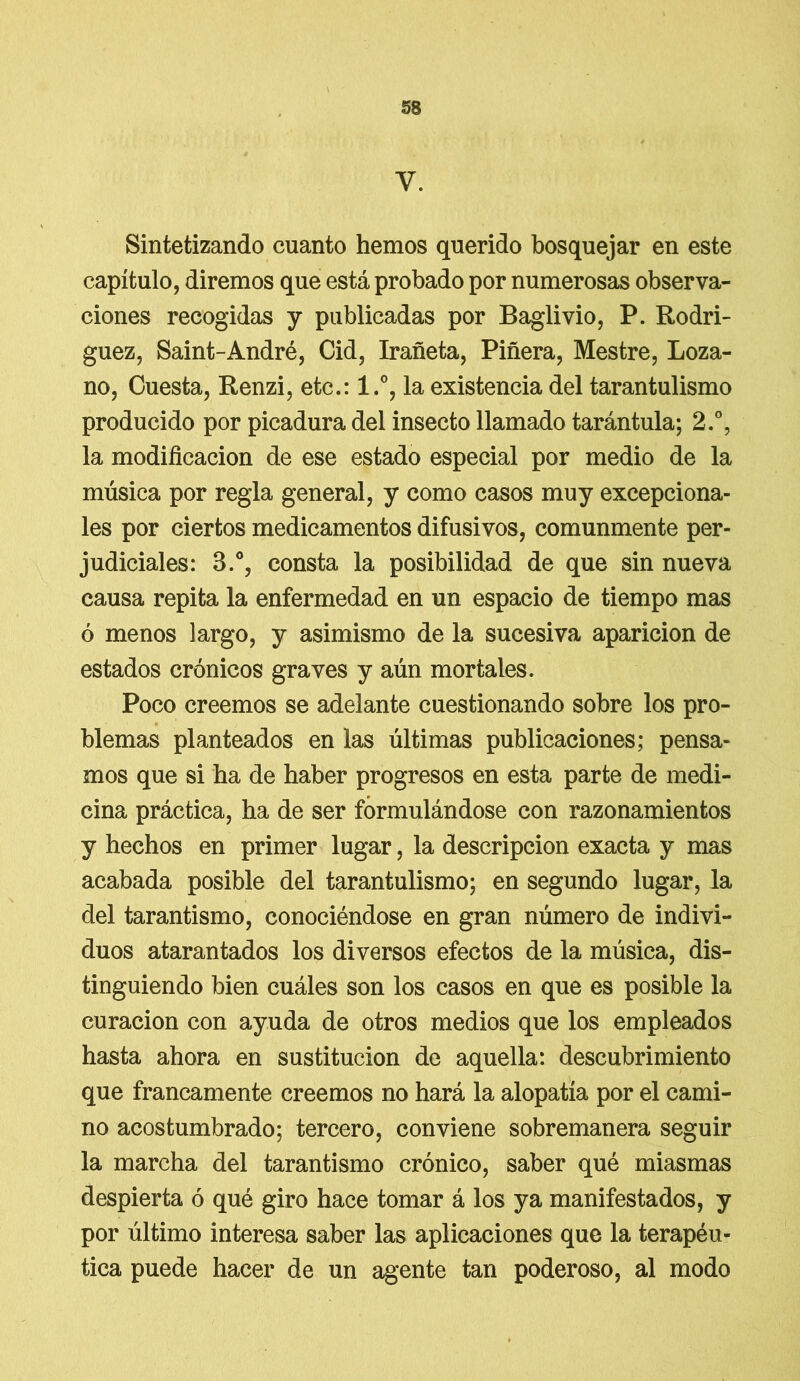 y. Sintetizando cuanto hemos querido bosquejar en este capítulo, diremos que está probado por numerosas observa- ciones recogidas y publicadas por Baglivio, P. Rodrí- guez, Saint-André, Cid, Irañeta, Piñera, Mestre, Loza- no, Cuesta, Renzi, etc.: l.°, la existencia del tarantulismo producido por picadura del insecto llamado tarántula; 2.°, la modificación de ese estado especial por medio de la música por regla general, y como casos muy excepciona- les por ciertos medicamentos difusivos, comunmente per- judiciales: 3.°, consta la posibilidad de que sin nueva causa repita la enfermedad en un espacio de tiempo mas ó menos largo, y asimismo de la sucesiva aparición de estados crónicos graves y aún mortales. Poco creemos se adelante cuestionando sobre los pro- blemas planteados en las últimas publicaciones; pensa- mos que si ha de haber progresos en esta parte de medi- cina práctica, ha de ser formulándose con razonamientos y hechos en primer lugar, la descripción exacta y mas acabada posible del tarantulismo; en segundo lugar, la del tarantismo, conociéndose en gran número de indivi- duos atarantados los diversos efectos de la música, dis- tinguiendo bien cuáles son los casos en que es posible la curación con ayuda de otros medios que los empleados hasta ahora en sustitución de aquella: descubrimiento que francamente creemos no hará la alopatía por el cami- no acostumbrado; tercero, conviene sobremanera seguir la marcha del tarantismo crónico, saber qué miasmas despierta ó qué giro hace tomar á los ya manifestados, y por último interesa saber las aplicaciones que la terapéu- tica puede hacer de un agente tan poderoso, al modo