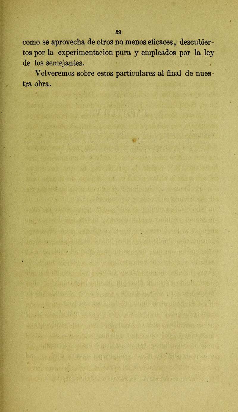 como se aprovecha de otros no menos eficaces, descubier- tos por la experimentación pura y empleados por la ley de los semejantes. Volveremos sobre estos particulares al final de nues- tra obra.