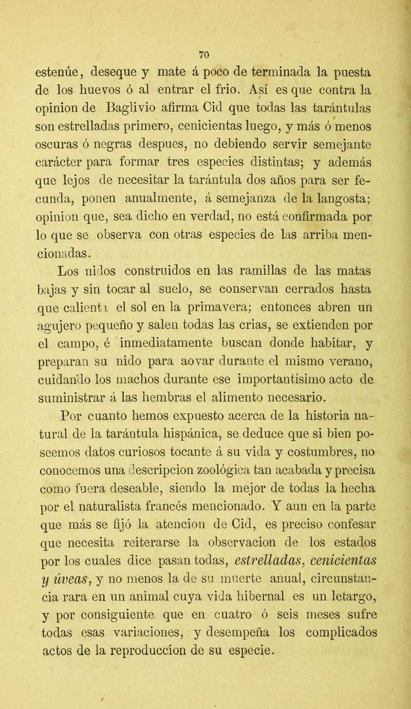 estenúe, deseque y mate á poco de terminada la puesta de los huevos ó al entrar el frió. Así es que contra la opinión de Baglivio afirma Cid que todas las tarántulas son estrelladas primero, cenicientas luego, y más ó menos oscuras ó negras después, no debiendo servir semejante carácter para formar tres especies distintas; y además que lejos de necesitar la tarántula dos años para ser fe- cunda, ponen anualmente, á semejanza de la langosta; opinión que, sea dicho en verdad, no está confirmada por lo que se observa con otras especies de las arriba men- cionadas. Los nidos construidos en las ramillas de las matas bajas y sin tocar al suelo, se conservan cerrados hasta que calienta el sol en la primavera; entonces abren un agujero pequeño y salen todas las crias, se extienden por el campo, é inmediatamente buscan donde habitar, y preparan su nido para aovar durante el mismo verano, cuidando los machos durante ese importantísimo acto de suministrar á las hembras el alimento necesario. Por cuanto hemos expuesto acerca de la historia na- tural de la tarántula hispánica, se deduce que si bien po- seemos datos curiosos tocante á su vida y costumbres, no conocemos una descripción zoológica tan acabada y precisa como fuera deseable, siendo la mejor de todas la hecha por el naturalista francés mencionado. Y aun en la parte que más se fijó la atención de Cid, es preciso confesar que necesita reiterarse la observación de los estados por los cuales dice pasan todas, estrelladas, cenicientas y meas, y no menos la de su muerte anual, circunstan- cia rara en un animal cuya vida hibernal es un letargo, y por consiguiente que en cuatro ó seis meses sufre todas esas variaciones, y desempeña los complicados actos de la reproducción de su especie. í