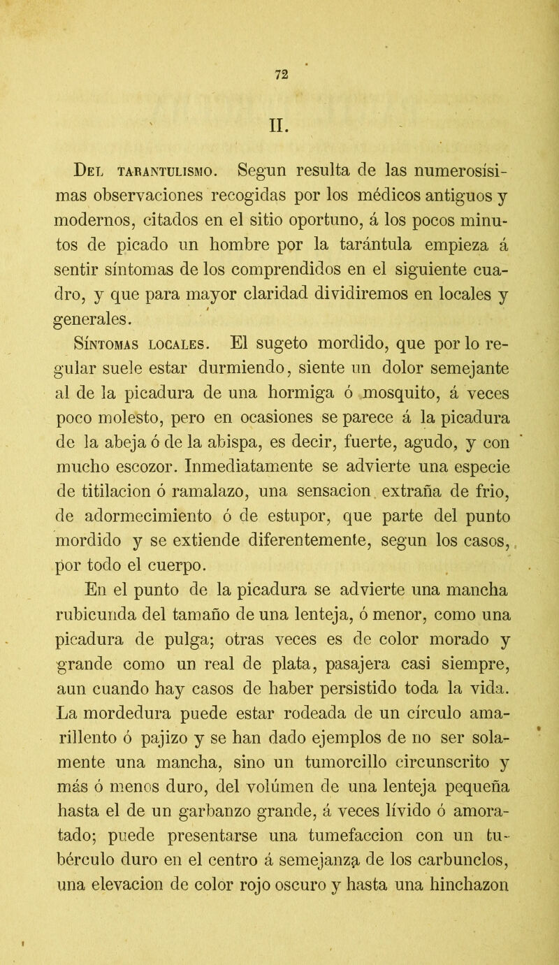 II. Del tarantülismo. Según resulta de las numerosísi- mas observaciones recogidas por los médicos antiguos y modernos, citados en el sitio oportuno, á los pocos minu- tos de picado un hombre por la tarántula empieza á sentir síntomas de los comprendidos en el siguiente cua- dro, y que para mayor claridad dividiremos en locales y t generales. Síntomas locales. El sugeto mordido, que por lo re- gular suele estar durmiendo, siente un dolor semejante al de la picadura de una hormiga ó mosquito, á veces poco molesto, pero en ocasiones se parece á la picadura de la abeja ó de la abispa, es decir, fuerte, agudo, y con mucho escozor. Inmediatamente se advierte una especie de titilación ó ramalazo, una sensación extraña de frió, de adormecimiento ó de estupor, que parte del punto mordido y se extiende diferentemente, según los casos, por todo el cuerpo. En el punto de la picadura se advierte una mancha rubicunda del tamaño de una lenteja, ó menor, como una picadura de pulga; otras veces es de color morado y grande como un real de plata, pasajera casi siempre, aun cuando hay casos de haber persistido toda la vida. La mordedura puede estar rodeada de un círculo ama- rillento ó pajizo y se han dado ejemplos de no ser sola- mente una mancha, sino un tumorcillo circunscrito y más ó menos duro, del volumen de una lenteja pequeña hasta el de un garbanzo grande, á veces lívido ó amora- tado; puede presentarse una tumefacción con un tu- bérculo duro en el centro á semejanza de los carbunclos, una elevación de color rojo oscuro y hasta una hinchazón i