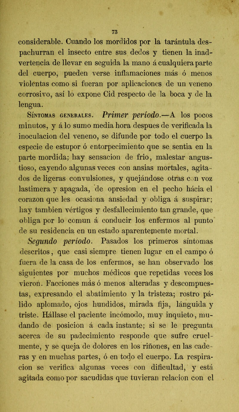 considerable. Cuando los mordidos por la tarántula des- pachurran el insecto entre sus dedos y tienen la inad- vertencia de llevar en seguida la mano á cualquiera parte del cuerpo, pueden verse inflamaciones más ó menos violentas como si fueran por aplicaciones de un veneno corrosivo, así lo expone Cid respecto de la boca y de la lengua. Síntomas generales. Primer período.—A los pocos minutos, y á lo sumo media hora después de verificada la inoculación del veneno, se difunde por todo el cuerpo la especie de estupor ó entorpecimiento que se sentía en la parte mordida; hay sensación de frió, malestar angus- tioso, cayendo algunas veces con ansias mortales, agita- dos de ligeras convulsiones, y quejándose otras con voz lastimera y apagada, de opresión en el pecho hácia el corazón que les ocasiona ansiedad y obliga á suspirar; hay también vértigos y desfallecimiento tan grande, que obliga por lo común á conducir los enfermos al punto de su residencia en un estado aparentemente mortal. Segundo período. Pasados los primeros síntomas descritos, que casi siempre tienen lugar en el campo ó fuera de la casa de los enfermos, se han observado los siguientes por muchos médicos que repetidas veces los vieron. Facciones más ó menos alteradas y descompues- tas, expresando el abatimiento y la tristeza; rostro pá- lido aplomado, ojos hundidos, mirada fija, lánguida y triste. Hállase el paciente incómodo, muy inquieto, mu- dando de posición á cada instante; si se le pregunta acerca de su padecimiento responde que sufre cruel- mente, y se queja de dolores en los riñones, en las cade- ras y en muchas partes, ó en todo el cuerpo. La respira- ción se verifica algunas veces con dificultad, y está agitada como por sacudidas que tuvieran relación con el