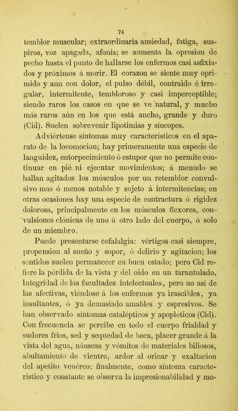 / 74 temblor muscular; extraordinaria ansiedad, fatiga, sus- piros, voz apagada, afonía; se aumenta la opresión de pecho hasta el punto de hallarse los enfermos casi asfixia- dos y próximos á morir. El corazón se siente muy opri- mido y aun con dolor, el pulso débil, contraido é irre- gular, intermitente, tembloroso y casi imperceptible; siendo raros los casos en que se ve natural, y mucho más raros aún en los que está ancho, grande y duro (Cid). Suelen sobrevenir lipotimias y síncopes. Adviértense síntomas muy característicos en el apa- rato de la locomoción; hay primeramente una especie de languidez, entorpecimiento ó estupor que no permite con- tinuar en pié ni ejecutar movimientos; á menudo se hallan agitados los músculos por un retemblor convul- sivo mas ó menos notable y sujeto á intermitencias; en otras ocasiones hay una especie de contractura ó rigidez dolorosa, principalmente en los músculos flexores, con- vulsiones clónicas de uno ú otro lado del cuerpo, ó solo de un miembro. Puede presentarse cefalalgia: vértigos casi siempre, propensión al sueño y sopor, ó delirio y agitación; los sentidos suelen permanecer en buen estado; pero Cid re- fiere la pérdida de la vista y del oido en un tarantulado. Integridad de las facultades intelectuales, pero no así de las afectivas, viéndose á los enfermos ya irascibles, ya insultantes, ó ya demasiado amables y espresivos. Se han observado síntomas catalépticos y apopléticos (Cid). Con frecuencia se percibe en todo el cuerpo frialdad y sudores frios, sed y sequedad de boca, placer grande á la vista del agua, náuseas y vómitos de materiales biliosos, abultamiento de vientre, ardor al orinar y exaltación del apetito venéreo; finalmente, como síntoma caracte- rístico y constante se observa la impresionabilidad y mo-