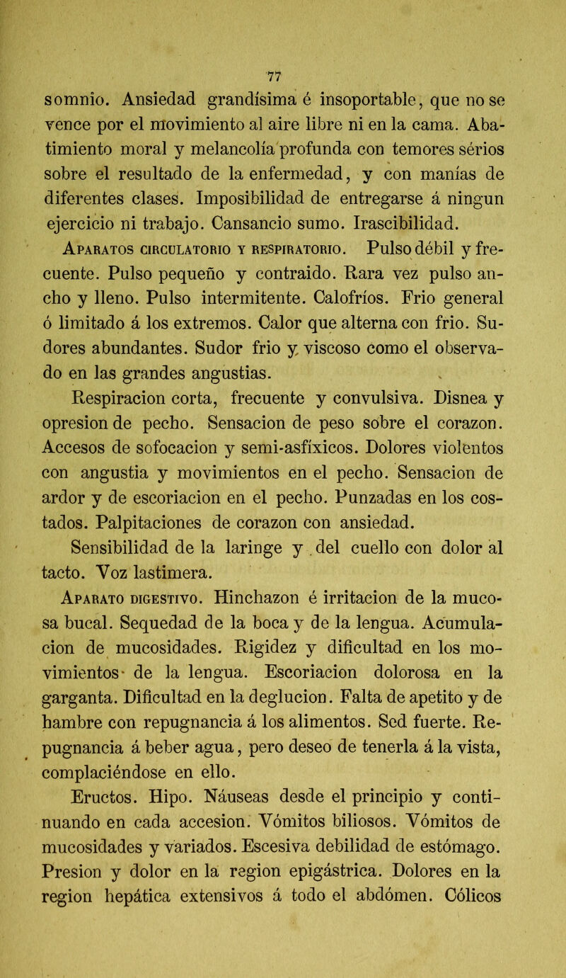 somnio. Ansiedad grandísima é insoportable, que no se vence por el movimiento al aire libre ni en la cama. Aba- timiento moral y melancolía profunda con temores sérios sobre el resultado de la enfermedad, y con manías de diferentes clases. Imposibilidad de entregarse á ningún ejercicio ni trabajo. Cansancio sumo. Irascibilidad. Aparatos circulatorio y respiratorio. Pulso débil y fre- cuente. Pulso pequeño y contraido. Rara vez pulso an- cho y lleno. Pulso intermitente. Calofríos. Frió general ó limitado á los extremos. Calor que alterna con frió. Su- dores abundantes. Sudor frió y viscoso como el observa- do en las grandes angustias. Respiración corta, frecuente y convulsiva. Disnea y opresión de pecho. Sensación de peso sobre el corazón. Accesos de sofocación y semi-asfíxicos. Dolores violentos con angustia y movimientos en el pecho. Sensación de ardor y de escoriación en el pecho. Punzadas en los cos- tados. Palpitaciones de corazón con ansiedad. Sensibilidad de la laringe y del cuello con dolor al tacto. Voz lastimera. Aparato digestivo. Hinchazón é irritación de la muco- sa bucal. Sequedad de la boca y de la lengua. Acumula- ción de mucosidades. Rigidez y dificultad en los mo- vimientos* de la lengua. Escoriación dolorosa en la garganta. Dificultad en la deglución. Falta de apetito y de hambre con repugnancia á los alimentos. Sed fuerte. Re- pugnancia á beber agua, pero deseo de tenerla á la vista, complaciéndose en ello. Eructos. Hipo. Náuseas desde el principio y conti- nuando en cada accesión. Vómitos biliosos. Vómitos de mucosidades y variados. Escesiva debilidad de estómago. Presión y dolor en la región epigástrica. Dolores en la región hepática extensivos á todo el abdomen. Cólicos
