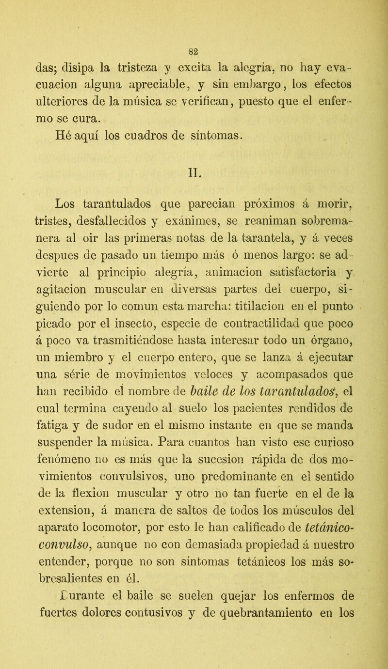 das; disipa la tristeza y excita la alegría, no hay eva- cuación alguna apreciable, y sin embargo, los efectos ulteriores de la música se verifican, puesto que el enfer- mo se cura. Iléaquí los cuadros de síntomas. II. Los tarantulados que parecían próximos á morir, tristes, desfallecidos y exánimes, se reaniman sobrema- nera al oir las primeras notas de la tarantela, y á veces después de pasado un tiempo más ó menos largo: se ad- vierte al principio alegría, animación satisfactoria y agitación muscular en diversas partes del cuerpo, si- guiendo por lo común esta marcha: titilación en el punto picado por el insecto, especie de contractilidad que poco á poco va trasmitiéndose hasta interesar todo un órgano, un miembro y el cuerpo entero, que se lanza á ejecutar una série de movimientos veloces y acompasados que han recibido el nombre de baile de los tarantidados', el cual termina cayendo al suelo los pacientes rendidos de fatiga y de sudor en el mismo instante en que se manda suspender la música. Para cuantos han visto ese curioso fenómeno no es más que la sucesión rápida de dos mo- vimientos convulsivos, uno predominante en el sentido de la flexión muscular y otro no tan fuerte en el de la extensión, á manera de saltos de todos los músculos del aparato locomotor, por esto le han calificado de tetánico- convulso, aunque no con demasiada propiedad á nuestro entender, porque no son síntomas tetánicos los más so- bresalientes en él. Turante el baile se suelen quejar los enfermos de fuertes dolores contusivos y de quebrantamiento en los