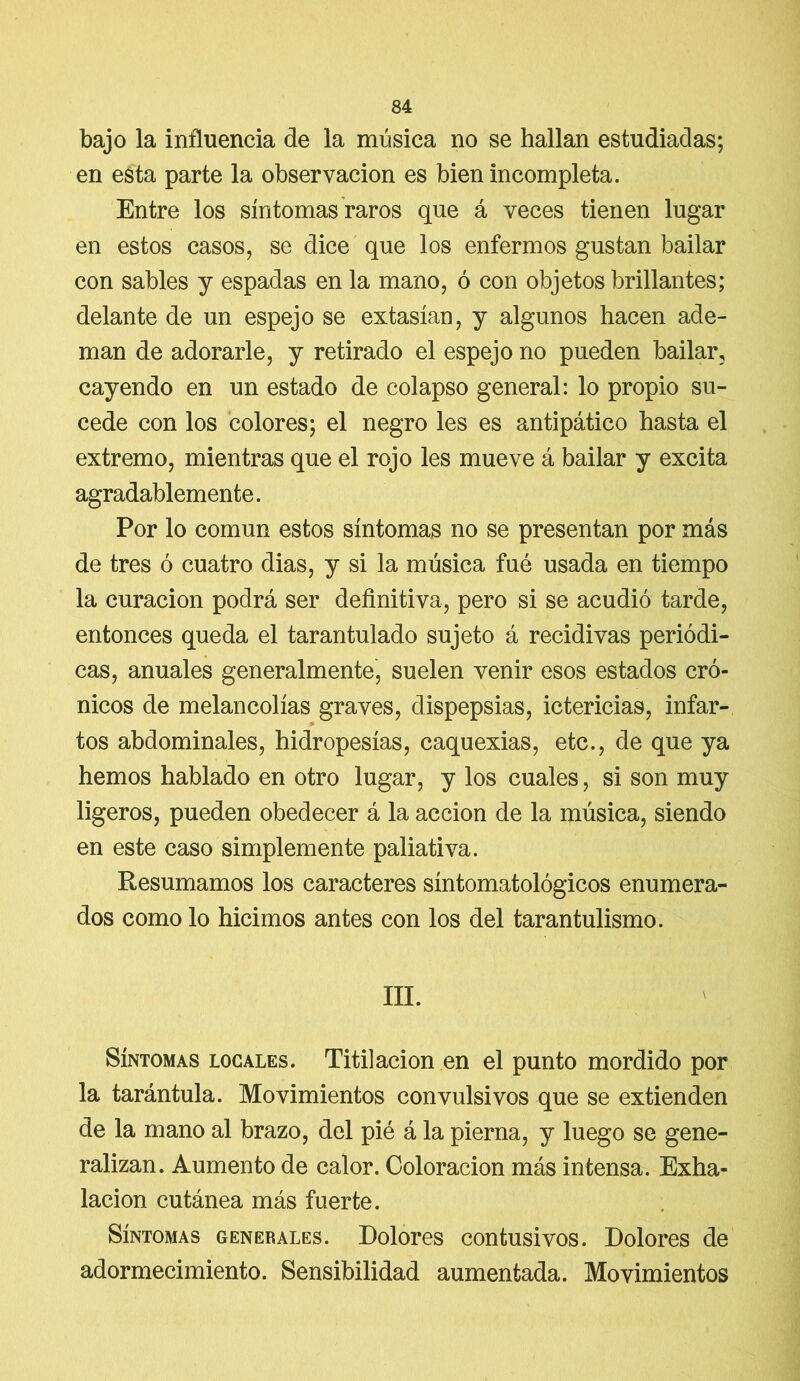 bajo la influencia de la música no se hallan estudiadas; en esta parte la observación es bien incompleta. Entre los síntomas raros que á veces tienen lugar en estos casos, se dice que los enfermos gustan bailar con sables y espadas en la mano, ó con objetos brillantes; delante de un espejo se extasían, y algunos hacen ade- man de adorarle, y retirado el espejo no pueden bailar, cayendo en un estado de colapso general: lo propio su- cede con los colores; el negro les es antipático hasta el extremo, mientras que el rojo les mueve á bailar y excita agradablemente. Por lo común estos síntomas no se presentan por más de tres ó cuatro dias, y si la música fué usada en tiempo la curación podrá ser definitiva, pero si se acudió tarde, entonces queda el tarantulado sujeto á recidivas periódi- cas, anuales generalmente, suelen venir esos estados cró- nicos de melancolías graves, dispepsias, ictericias, infar- tos abdominales, hidropesías, caquexias, etc., de que ya hemos hablado en otro lugar, y los cuales, si son muy ligeros, pueden obedecer á la acción de la música, siendo en este caso simplemente paliativa. Resumamos los caracteres síntomatológicos enumera- dos como lo hicimos antes con los del tarantulismo. III. Síntomas locales. Titilación en el punto mordido por la tarántula. Movimientos convulsivos que se extienden de la mano al brazo, del pié á la pierna, y luego se gene- ralizan. Aumento de calor. Coloración más intensa. Exha- lación cutánea más fuerte. Síntomas generales. Dolores contusivos. Dolores de adormecimiento. Sensibilidad aumentada. Movimientos