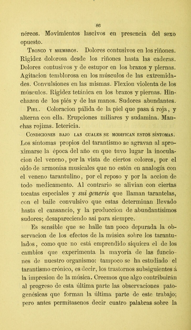 néreos. Movimientos lascivos en presencia del sexo opuesto. Tronco y miembros. Dolores con tusivos en los riñones. Rigidez dolorosa desde los riñones hasta las caderas. Dolores con tusivos y de estupor en los brazos y piernas. Agitación temblorosa en los músculos de las extremida- des. Convulsiones en las mismas. Flexión violenta de los músculos. Rigidez tetánica en los brazos y piernas. Hin- chazón de los piés y de las manos. Sudores abundantes. Piel. Coloración pálida de la piel que pasa á roja, y alterna con ella. Erupciones miliares y sudamina. Man- chas rojizas. Ictericia. Condiciones bajo las cuales se modifican estos síntomas. Los síntomas propios del tarantismo se agravan al apro- ximarse la época del año en que tuvo lugar la inocula- ción del veneno, por la vista de ciertos colores, por el oido de armonías musicales que no estén en analogía con el veneno tarantulino, por el reposo y por la acción de todo medicamento. Al contrario se alivian con ciertas tocatas especiales y sui generis que llaman tarantelas, con el baile convulsivo que estas determinan llevado hasta el cansancio, y la producción de abundantísimos sudores; desapareciendo así para siempre. Es sensible que se halle tan poco depurada la ob- servación de los efectos de la música sobre los tarantu- lados , como que no está emprendido siquiera el de los cambios que experimenta la mayoría de las funcio- nes de nuestro organismo: tampoco se ha estudiado el tarantismo crónico, es decir, los trastornos subsiguientes á la impresión de la música. Creemos que algo contribuirán al progreso de esta última parte las observaciones pato- genésicas que forman la última parte de este trabajo; pero antes permítasenos decir cuatro palabras sobre la