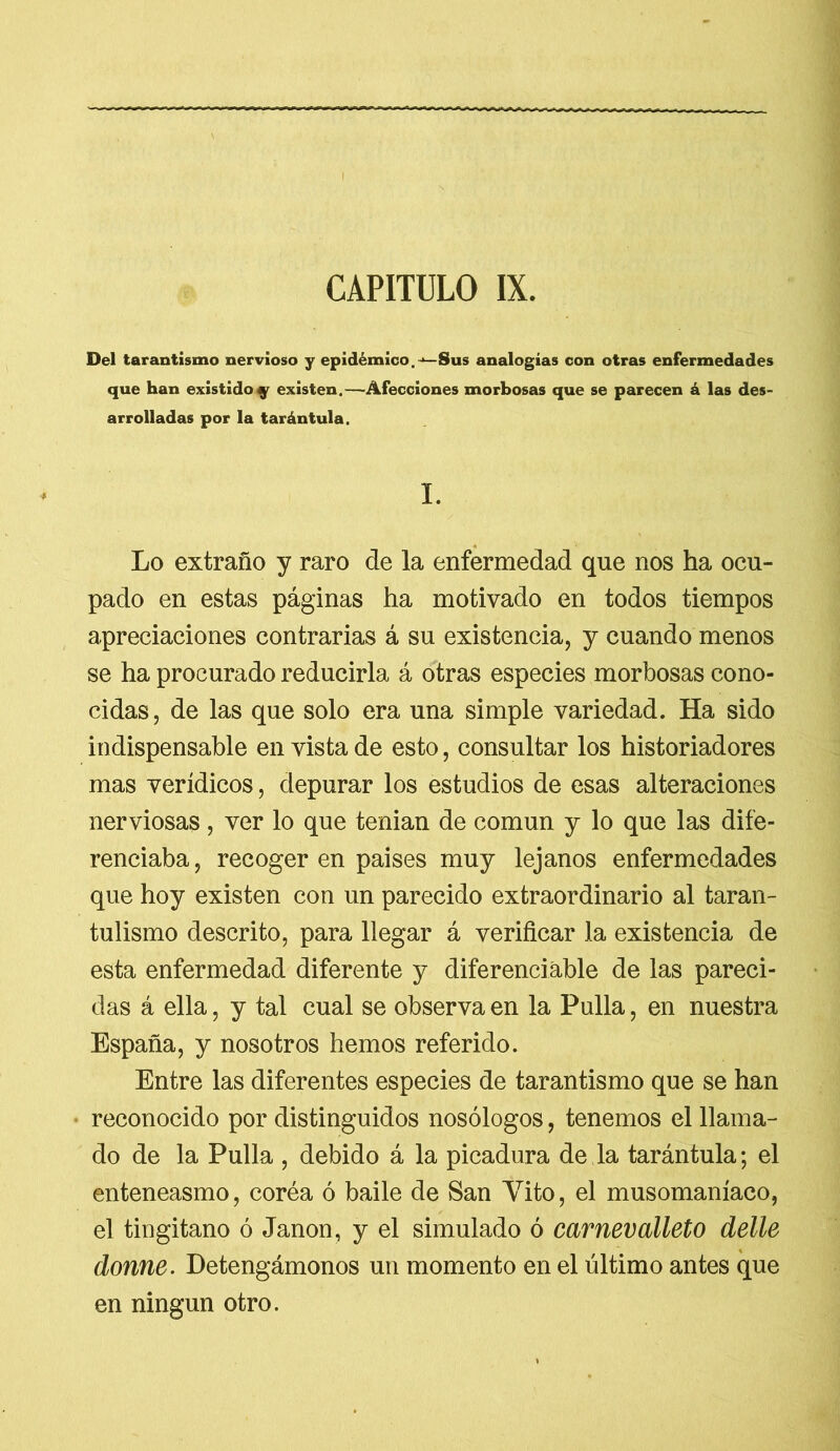CAPITULO IX. Del tarantismo nervioso y epidémico.-*—Sus analogías con otras enfermedades que han existido^ existen.—-Afecciones morbosas que se parecen ¿ las des- arrolladas por la tarántula. I. Lo extraño y raro de la enfermedad que nos ha ocu- pado en estas páginas ha motivado en todos tiempos apreciaciones contrarias á su existencia, y cuando menos se ha procurado reducirla á otras especies morbosas cono- cidas, de las que solo era una simple variedad. Ha sido indispensable en vista de esto, consultar los historiadores mas verídicos, depurar los estudios de esas alteraciones nerviosas, ver lo que tenían de común y lo que las dife- renciaba, recoger en países muy lejanos enfermedades que hoy existen con un parecido extraordinario al taran- tulismo descrito, para llegar á verificar la existencia de esta enfermedad diferente y diferenciáble de las pareci- das á ella, y tal cual se observa en la Pulla, en nuestra España, y nosotros hemos referido. Entre las diferentes especies de tarantismo que se han reconocido por distinguidos nosólogos, tenemos el llama- do de la Pulla , debido á la picadura de la tarántula; el enteneasmo, coréa ó baile de San Vito, el musomaníaco, el tingitano ó Janon, y el simulado ó carnevalíelo delle donne. Detengámonos un momento en el último antes que en ningún otro.