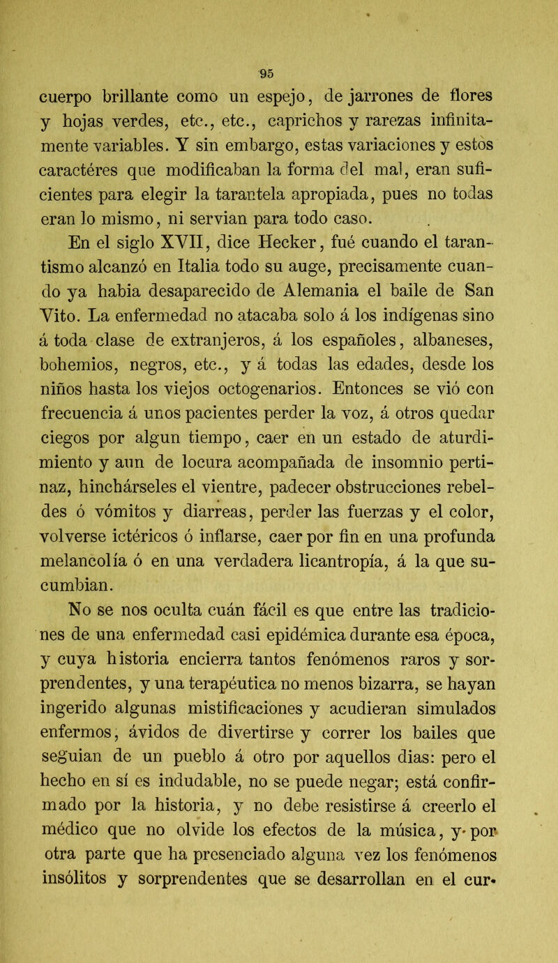 cuerpo brillante como un espejo, de jarrones de flores y hojas verdes, etc., etc., caprichos y rarezas infinita- mente variables. Y sin embargo, estas variaciones y estos caractéres que modificaban la forma del mal, eran sufi- cientes para elegir la tarantela apropiada, pues no todas eran lo mismo, ni servian para todo caso. En el siglo XYII, dice Hecker, fué cuando el taran- tismo alcanzó en Italia todo su auge, precisamente cuan- do ya habia desaparecido de Alemania el baile de San Yito. La enfermedad no atacaba solo á los indígenas sino á toda clase de extranjeros, á los españoles, albaneses, bohemios, negros, etc., y á todas las edades, desde los niños hasta los viejos octogenarios. Entonces se vió con frecuencia á unos pacientes perder la voz, á otros quedar ciegos por algún tiempo, caer en un estado de aturdi- miento y aun de locura acompañada de insomnio perti- naz, hinchárseles el vientre, padecer obstrucciones rebel- des ó vómitos y diarreas, perder las fuerzas y el color, volverse ictéricos ó inflarse, caer por fin en una profunda melancolía ó en una verdadera licantropía, á la que su- cumbían. No se nos oculta cuán fácil es que entre las tradicio- nes de una enfermedad casi epidémica durante esa época, y cuya historia encierra tantos fenómenos raros y sor- prendentes, y una terapéutica no menos bizarra, se hayan ingerido algunas mistificaciones y acudieran simulados enfermos, ávidos de divertirse y correr los bailes que seguían de un pueblo á otro por aquellos dias: pero el hecho en sí es indudable, no se puede negar; está confir- mado por la historia, y no debe resistirse á creerlo el médico que no olvide los efectos de la música, y» por otra parte que ha presenciado alguna vez los fenómenos insólitos y sorprendentes que se desarrollan en el cur*