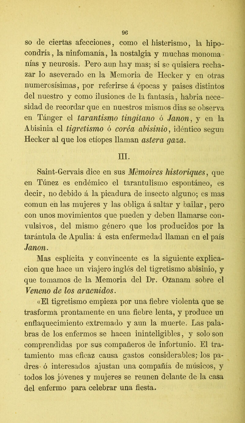 so de ciertas afecciones, como el histerismo, la hipo- condría, la ninfomanía, la nostalgia y muchas monoma - nías y neurosis. Pero aun hay mas; si se quisiera recha- zar lo aseverado en la Memoria de Hecker y en otras numerosísimas, por referirse á épocas y paises distintos del nuestro y como ilusiones de la fantasía, habría nece- sidad de recordar que en nuestros mismos dias se observa en Tánger el tarantismo tingitano ó Janon, y en la Abisinia el tigretismo ó corea abisinio, idéntico según Hecker al que los etíopes llaman áster a gaza. III. Saint-Gervais dice en sus Mémoires historiques, que en Túnez es endémico el tarantulismo espontáneo, es decir, no debido á la picadura de insecto alguno; es mas común en las mujeres y las obliga á saltar y bailar, pero con unos movimientos que pueden y deben llamarse con- vulsivos, del mismo género que los producidos por la tarántula de Apulia: á esta enfermedad llaman en el país Janon. Mas esplícita y convincente es la siguiente explica- ción que hace un viajero inglés del tigretismo abisinio, y que tomamos de la Memoria del Dr. Ozanam sobre el Veneno de los arácnidos. «El tigretismo empieza por una fiebre violenta que se trasforma prontamente en una fiebre lenta, y produce un enflaquecimiento extremado y aun la muerte. Las pala- bras de los enfermos se hacen ininteligibles, y solo son comprendidas por sus compañeros de infortunio. El tra- tamiento mas eficaz causa gastos considerables; los pa- dres ó interesados ajustan una compañía de músicos, y todos los jóvenes y mujeres se reúnen delante de la casa del enfermo para celebrar una fiesta.