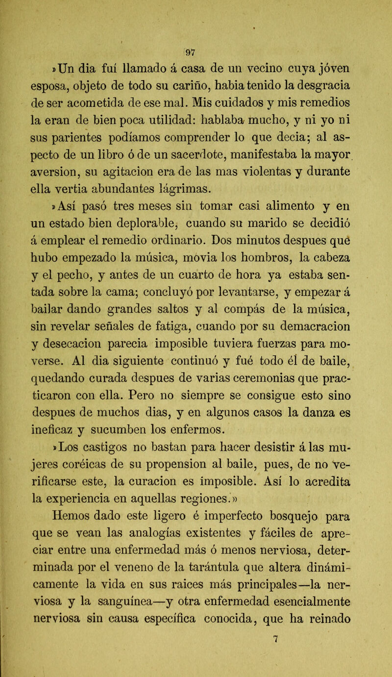 »Un dia fui llamado á casa de un vecino cuya joven esposa, objeto de todo su cariño, habia tenido la desgracia de ser acometida de ese mal. Mis cuidados y mis remedios la eran de bien poca utilidad: hablaba mucho, y ni yo ni sus parientes podíamos comprender lo que decía; al as- pecto de un libro ó de un sacerdote, manifestaba la mayor, aversión, su agitación era de las mas violentas y durante ella vertía abundantes lágrimas. »Así pasó tres meses sin tomar casi alimento y en un estado bien deplorable, cuando su marido se decidió á emplear el remedio ordinario. Dos minutos después qué hubo empezado la música, movía los hombros, la cabeza y el pecho, y antes de un cuarto de hora ya estaba sen- tada sobre la cama; concluyó por levantarse, y empezar á bailar dando grandes saltos y al compás de la música, sin revelar señales de fatiga, cuando por su demacración y desecación parecía imposible tuviera fuerzas para mo- verse. Al dia siguiente continuó y fué todo él de baile, quedando curada después de varias ceremonias que prac- ticaron con ella. Pero no siempre se consigue esto sino después de muchos dias, y en algunos casos la danza es ineficaz y sucumben los enfermos. »Los castigos no bastan para hacer desistir álas mu- jeres coréicas de su propensión al baile, pues, de no Ve- rificarse este, la curación es imposible. Así lo acredita la experiencia en aquellas regiones.» Hemos dado este ligero é imperfecto bosquejo para que se vean las analogías existentes y fáciles de apre- ciar entre una enfermedad más ó menos nerviosa, deter- minada por el veneno de la tarántula que altera dinámi- camente la vida en sus raíces más principales—la ner- viosa y la sanguínea—y otra enfermedad esencialmente nerviosa sin causa específica conocida, que ha reinado 7