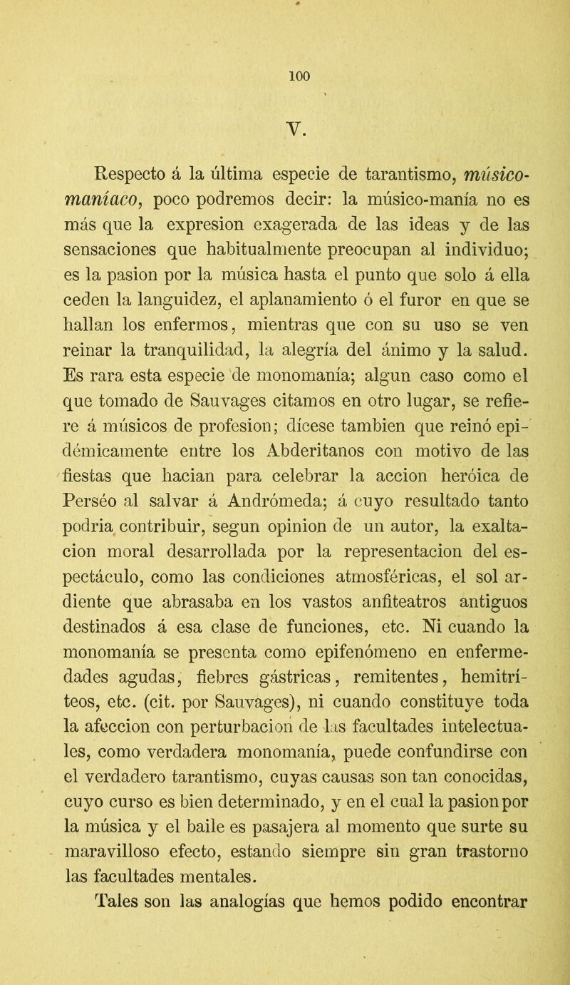 Y. Respecto á la última especie de tarantismo, músico- maníaco, poco podremos decir: la músico-manía no es más que la expresión exagerada de las ideas y de las sensaciones que habitualmente preocupan al individuo; es la pasión por la música hasta el punto que solo á ella ceden la languidez, el aplanamiento ó el furor en que se hallan los enfermos, mientras que con su uso se ven reinar la tranquilidad, la alegría del ánimo y la salud. Es rara esta especie de monomanía; algún caso como el que tomado de Sauvages citamos en otro lugar, se refie- re á músicos de profesión; dícese también que reinó epi- démicamente entre los Abderitanos con motivo de las fiestas que hacian para celebrar la acción heroica de Perséo al salvar á Andrómeda; á cuyo resultado tanto podría contribuir, según opinión de un autor, la exalta- ción moral desarrollada por la representación del es- pectáculo, como las condiciones atmosféricas, el sol ar- diente que abrasaba en los vastos anfiteatros antiguos destinados á esa clase de funciones, etc. Ni cuando la monomanía se presenta como epifenómeno en enferme- dades agudas, fiebres gástricas, remitentes, hemitrí- teos, etc. (cit. por Sauvages), ni cuando constituye toda la afección con perturbación de las facultades intelectua- les, como verdadera monomanía, puede confundirse con el verdadero tarantismo, cuyas causas son tan conocidas, cuyo curso es bien determinado, y en el cual la pasión por la música y el baile es pasajera al momento que surte su maravilloso efecto, estando siempre sin gran trastorno las facultades mentales. Tales son las analogías que hemos podido encontrar