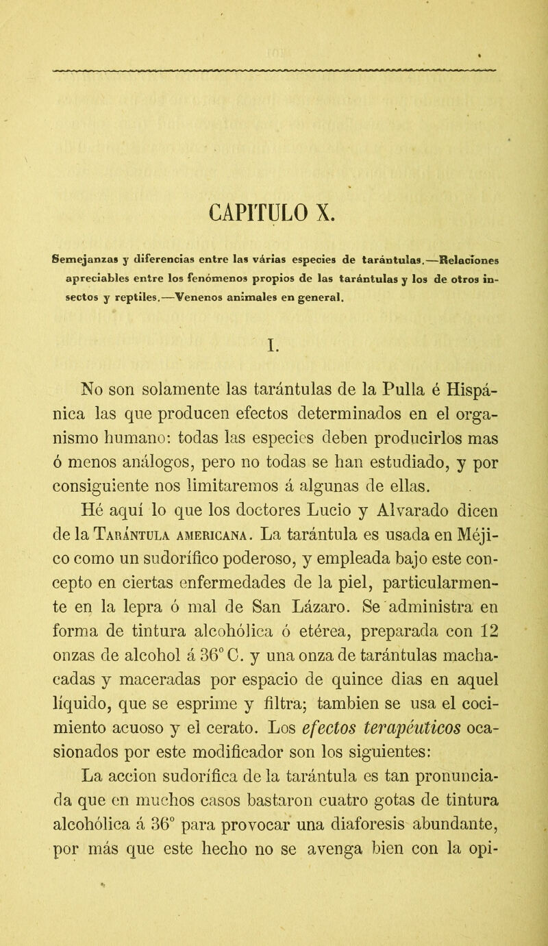 CAPITULO X. Semejanzas y diferencias entre las várias especies de tarántulas.—Relaciones apreciables entre los fenómenos propios de las tarántulas y los de otros in- sectos y reptiles.—Venenos animales en general. I. No son solamente las tarántulas de la Pulla é Hispá- nica las que producen efectos determinados en el orga- nismo humano: todas las especies deben producirlos mas ó menos análogos, pero no todas se han estudiado, y por consiguiente nos limitaremos á algunas de ellas. Hé aquí lo que los doctores Lucio y Alvarado dicen de la Tarántula americana. La tarántula es usada en Méji- co como un sudorífico poderoso, y empleada bajo este con- cepto en ciertas enfermedades de la piel, particularmen- te en la lepra ó mal de San Lázaro. Se administra en forma de tintura alcohólica ó etérea, preparada con 12 onzas de alcohol á 36° C. y una onza de tarántulas macha- cadas y maceradas por espacio de quince dias en aquel líquido, que se esprime y filtra; también se usa el coci- miento acuoso y el cerato. Los efectos terapéuticos oca- sionados por este modificador son los siguientes: La acción sudorífica de la tarántula es tan pronuncia- da que en muchos casos bastaron cuatro gotas de tintura alcohólica á 36° para provocar una diaforesis abundante, por más que este hecho no se avenga bien con la opi-