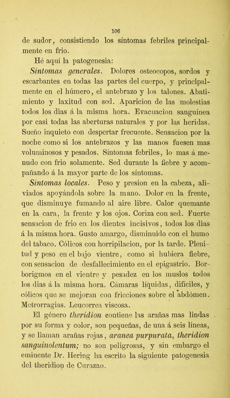 de sudor, consistiendo los síntomas febriles principal- mente en frío. Hé aquí la patogenesia: Síntomas generales. Dolores osteocopos, sordos y escarbantes en todas las partes del cuerpo, y principal- mente en el húmero, el antebrazo y los talones. Abati- miento y laxitud con sed. Aparición de las molestias todos los dias á la misma hora. Evacuación sanguínea por casi todas las aberturas naturales y por las heridas. Sueño inquieto con despertar frecuente. Sensación por la noche como si los antebrazos y las manos fuesen mas voluminosos y pesados. Síntomas febriles, lo mas á me- nudo con frío solamente. Sed durante la fiebre y acom- pañando á la mayor parte de los síntomas. Síntomas locales. Peso y presión en la cabeza, ali- viados apoyándola sobre la mano. Dolor en la frente, que disminuye fumando al aire libre. Calor quemante en la cara, la frente y los ojos. Coriza con sed. Fuerte sensación de frió en los dientes incisivos, todos los dias á la misma hora. Gusto amargo, disminuido con el humo del tabaco. Cólicos con horripilación, por la tarde. Pleni- tud y peso en el bajo vientre, como si hubiera fiebre, con sensación de desfallecimiento en el epigastrio. Bor- borigmos en el vientre y pesadez en los muslos todos los dias á la misma hora. Cámaras líquidas, difíciles, y cólicos que se mejoran con fricciones sobre el abdomen. Metrorragias. Leucorrea viscosa. El género theridion contiene las arañas mas lindas . por su forma y color, son pequeñas, de una á seis líneas, y se llaman arañas rojas, aranea purgar ata, theridion sanguinolentum; no son peligrosas, y sin embargo el eminente Dr. Bering ha escrito la siguiente patogenesia del theridion de Curazao.