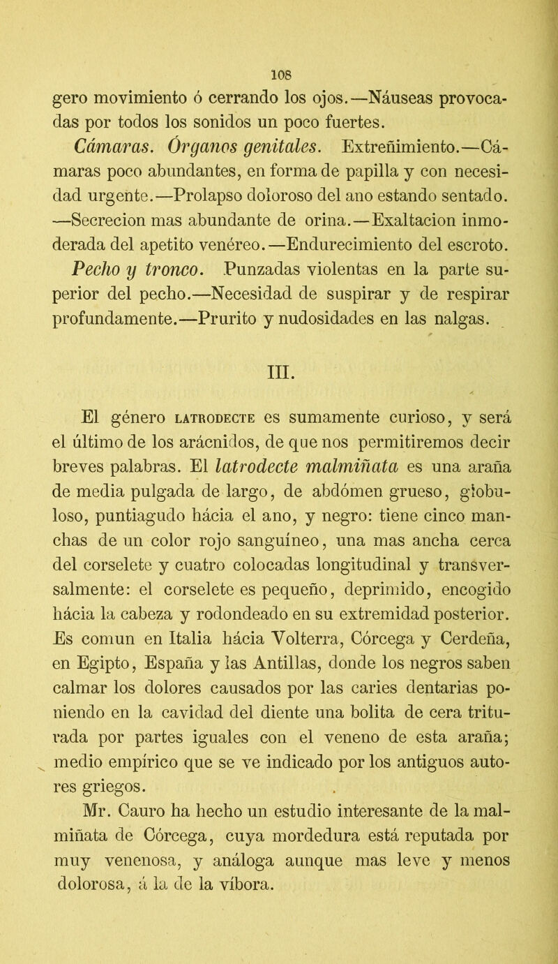gero movimiento ó cerrando los ojos.—Náuseas provoca- das por todos los sonidos un poco fuertes. Cámaras. Órganos genitales. Extreñimiento.—Cá- maras poco abundantes, en forma de papilla y con necesi- dad urgente.—Prolapso doloroso del ano estando sentado. —Secreción mas abundante de orina.—Exaltación inmo- derada del apetito venéreo.—Endurecimiento del escroto. Pecho y tronco. Punzadas violentas en la parte su- perior del pecho.—Necesidad de suspirar y de respirar profundamente.—Prurito y nudosidades en las nalgas. III. El género latrodecte es sumamente curioso, y será el último de los arácnidos, de que nos permitiremos decir breves palabras. El latrodecte malmiñata es una araña de media pulgada de largo, de abdomen grueso, globu- loso, puntiagudo hácia el ano, y negro: tiene cinco man- chas de un color rojo sanguíneo, una mas ancha cerca del corselete y cuatro colocadas longitudinal y transver- salmente: el corselete es pequeño, deprimido, encogido hácia la cabeza y rodondeado en su extremidad posterior. Es común en Italia hácia Volterra, Córcega y Cerdeña, en Egipto, España y las Antillas, donde los negros saben calmar los dolores causados por las caries dentarias po- niendo en la cavidad del diente una bolita de cera tritu- rada por partes iguales con el veneno de esta araña; medio empírico que se ve indicado por los antiguos auto- res griegos. Mr. Cauro ha hecho un estudio interesante de la mal- miñata de Córcega, cuya mordedura está reputada por muy venenosa, y análoga aunque mas leve y menos dolorosa, á la de la víbora.