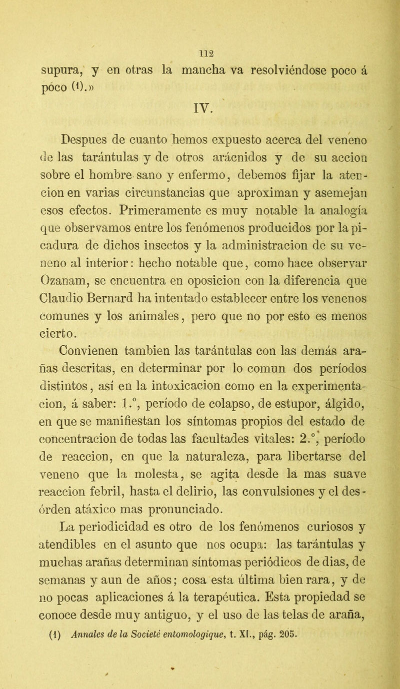 supura, y en otras la mancha va resolviéndose poco á poco (0.» IV. ' Después de cuanto hemos expuesto acerca del veneno de las tarántulas y de otros arácnidos y de su acción sobre el hombre sano y enfermo, debemos fijar la aten- ción en varias circunstancias que aproximan y asemejan esos efectos. Primeramente es muy notable la analogía que observamos entre los fenómenos producidos por la pi- cadura de dichos insectos y la administración de su ve- neno al interior: hecho notable que, como hace observar Ozanam, se encuentra en oposición con la diferencia que Claudio Bernard ha intentado establecer entre los venenos comunes y los animales, pero que no por esto es menos cierto. Convienen también las tarántulas con las demás ara- ñas descritas, en determinar por lo común dos períodos distintos, así en la intoxicación como en la experimenta- ción, á saber: l.°, período de colapso, de estupor, álgido, en que se manifiestan los síntomas propios del estado de concentración de todas las facultades vitales: 2.°, período de reacción, en que la naturaleza, para libertarse del veneno que la molesta, se agita desde la mas suave reacción febril, hasta el delirio, las convulsiones y el des - orden atáxico mas pronunciado. La periodicidad es otro de los fenómenos curiosos y atendibles en el asunto que nos ocupa: las tarántulas y muchas arañas determinan síntomas periódicos de dias, de semanas y aun de años; cosa esta última bien rara, y de no pocas aplicaciones á la terapéutica. Esta propiedad se conoce desde muy antiguo, y el uso de las telas de araña, (1) Anuales de la Societé entomologique, t. XI., pág. 205.