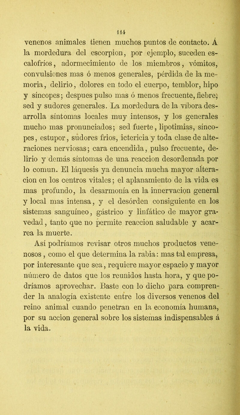 venenos animales tienen muchos puntos de contacto. Á la mordedura del escorpión, por ejemplo, suceden es- calofríos, adormecimiento de los miembros, vómitos, convulsiones mas ó menos generales, pérdida de la me- moria, delirio, dolores en todo el cuerpo, temblor, hipo y síncopes; después pulso mas ó menos frecuente, fiebre; sed y sudores generales. La mordedura de la víbora des- arrolla síntomas locales muy intensos, y los generales mucho mas pronunciados; sed fuerte, lipotimias, sínco- pes , estopor, sudores frios, ictericia y toda clase de alte- raciones nerviosas; cara encendida, pulso frecuente, de- lirio y demás síntomas de una reacción desordenada por lo común. El láquesis ya denuncia mucha mayor altera- ción en los centros vitales; el aplanamiento de la vida es mas profundo, la desarmonía en la innervacion general y local mas intensa, y el desorden consiguiente en los sistemas sanguíneo, gástrico y linfático de mayor gra- vedad , tanto que no permite reacción saludable y acar- rea la muerte. Así podríamos revisar otros muchos productos vene- nosos , como el que determina la rabia: mas tal empresa, por interesante que sea, requiere mayor espacio y mayor número de datos que los reunidos hasta hora, y que po- dríamos aprovechar. Baste con lo dicho para compren- der la analogía existente entre los diversos venenos del reino animal cuando penetran en la economía humana, por su acción general sobre los sistemas indispensables á la vida.