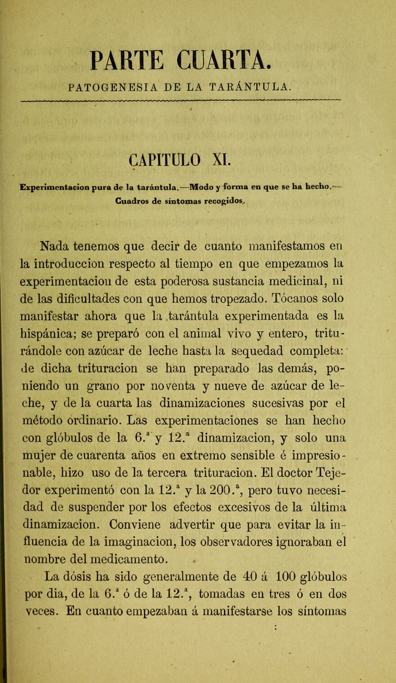 PARTE CUARTA. PATOGENESIA DE LA TARÁNTULA. CAPITULO XI. Experimentación pura de la tarántula.—Modo y forma en que se ha hecho,— Cuadros de síntomas recogidos. Nada tenemos que decir de cuanto manifestamos en la introducción respecto al tiempo en que empezamos la experimentación de esta poderosa sustancia medicinal, ni de las dificultades con que hemos tropezado. Tócanos solo manifestar ahora que la .tarántula experimentada es la hispánica; se preparó con el animal vivo y entero, tritu- rándole con azúcar de leche hasta la sequedad completa: de dicha trituración se han preparado las demás, po- niendo un grano por noventa y nueve de azúcar de le- che, y de la cuarta las dinamizaciones sucesivas por el método ordinario. Las experimentaciones se han hecho con glóbulos de la 6.a y 12.a dinamizacion, y solo una mujer de cuarenta años en extremo sensible é impresio- nable, hizo uso de la tercera trituración. El doctor Teje- dor experimentó con la 12.a y la 200.a, pero tuvo necesi- dad de suspender por los efectos excesivos de la última dinamizacion. Conviene advertir que para evitar la in- fluencia de la imaginación, los observadores ignoraban el nombre del medicamento. La dosis ha sido generalmente de 40 á 100 glóbulos por dia, de la 6.a ó de la 12.a, tomadas en tres ó en dos veces. En cuanto empezaban á manifestarse los síntomas