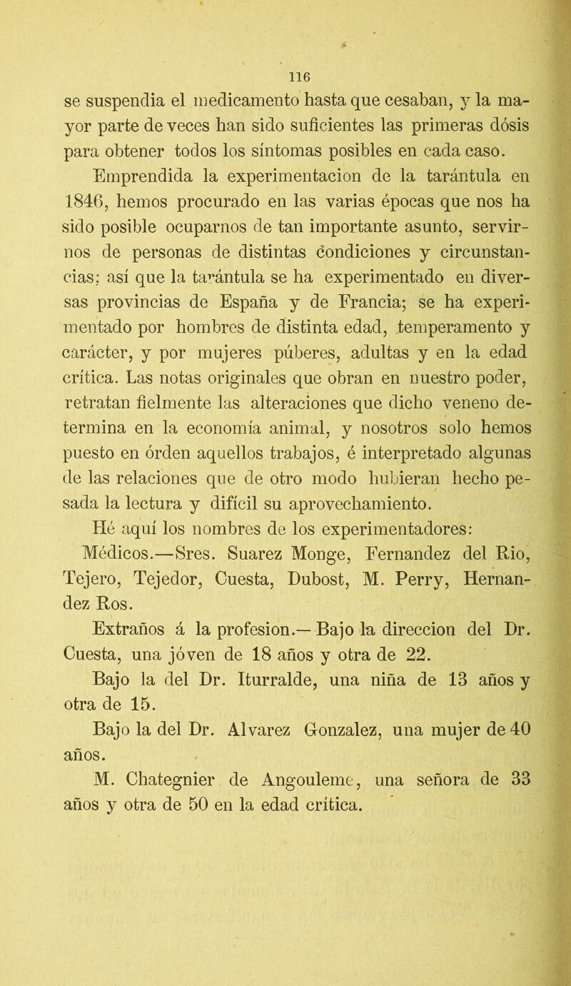 se suspendía el medicamento hasta que cesaban, y la ma- yor parte de veces han sido suficientes las primeras dosis para obtener todos los síntomas posibles en cada caso. Emprendida la experimentación de la tarántula en 1846, hemos procurado en las varias épocas que nos ha sido posible ocuparnos de tan importante asunto, servir- nos de personas de distintas condiciones y circunstan- cias: así que la tarántula se ha experimentado en diver- sas provincias de España y de Francia; se ha experi- mentado por hombres de distinta edad, temperamento y carácter, y por mujeres púberes, adultas y en la edad crítica. Las notas originales que obran en nuestro poder, retratan fielmente las alteraciones que dicho veneno de- termina en la economía animal, y nosotros solo hemos puesto en orden aquellos trabajos, é interpretado algunas de las relaciones que de otro modo hubieran hecho pe- sada la lectura y difícil su aprovechamiento. Hé aquí los nombres de los experimentadores: Médicos.—Sres. Suarez Monge, Fernandez del Rio, Tejero, Tejedor, Cuesta, Dubost, M. Perry, Hernán- dez Ros. Extraños á la profesión.—Bajo la dirección del Dr. Cuesta, una joven de 18 años y otra de 22. Bajo la del Dr. Iturralde, una niña de 13 años y otra de 15. Bajo la del Dr. Alvarez González, una mujer de 40 años. M. Chategnier de Angouleme, una señora de 33 años y otra de 50 en la edad crítica. V