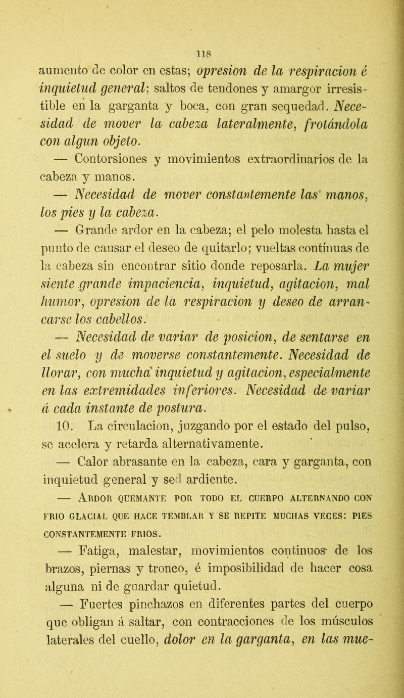 aumento ele color en estas; opresión de la respiración é inquietud general; saltos ele tenciones y amargor irresis- tible en la garganta y boca, con gran sequedad. Nece- sidad de mover la cabeza lateralmente, frotándola con algún objeto. — Contorsiones y movimientos extraordinarios de la cabeza y manos. — Necesidad de mover constantemente las manos, los pies y la cabeza. — Grande ardor en la cabeza; el pelo molesta hasta el punto de causar el deseo de quitarlo; vueltas continuas de la cabeza sin encontrar sitio donde reposarla. La mujer siente grande impaciencia, inquietud, agitación, mal humor, opresión de la respiración y deseo de arran- carse los cabellos. — Necesidad de variar de posición, de sentarse en el suelo y de moverse constantemente. Necesidad de llorar, con mucha inquietud y agitación, especialmente en las extremidades inferiores. Necesidad de variar á cada instante de postura. 10. La circulación, juzgando por el estado del pulso, se acelera y retarda alternativamente. — Calor abrasante en la cabeza, cara y garganta, con inquietud general y sed ardiente. — Ardor quemante por todo el cuerpo alternando con FRIO GLACIAL QUE HACE TEMBLAR Y SE REPITE MUCHAS VECES: PIES CONSTANTEMENTE FRIOS. — Fatiga, malestar, movimientos continuos* de los brazos, piernas y tronco, é imposibilidad de hacer cosa alguna ni de guardar quietud. — Fuertes pinchazos en diferentes partes del cuerpo que obligan á saltar, con contracciones de los músculos laterales del cuello, dolor en la garganta, en las mué-