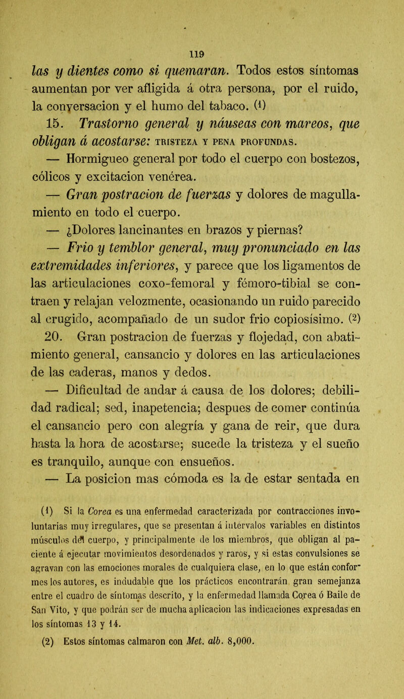 las y dientes como si quemaran. Todos estos síntomas aumentan por ver afligida á otra persona, por el ruido, la conyersacion y el humo del tabaco. (*) 15. Trastorno general y náuseas con mareos, que obligan á acostarse: tristeza y pena profundas. — Hormigueo general por todo el cuerpo con bostezos, cólicos y excitación venérea. — Gran postración de fuerzas y dolores de magulla- miento en todo el cuerpo. — ¿Dolores lancinantes en brazos y piernas? — Frió y temblor general, muy pronunciado en las extremidades inferiores, y parece que los ligamentos de las articulaciones coxo-femoral y fémoro-tibial se con- traen y relajan velozmente, ocasionando un ruido parecido al crugido, acompañado de un sudor frió copiosísimo. (1 2) 20. Gran postración de fuerzas y flojedad, con abati- miento general, cansancio y dolores en las articulaciones de las caderas, manos y dedos. — Dificultad de andar á causa de los dolores; debili- dad radical; sed, inapetencia; después de comer continúa el cansancio pero con alegría y gana de reir, que dura hasta la hora de acostarse; sucede la tristeza y el sueño es tranquilo, aunque con ensueños. — La posición mas cómoda es la de estar sentada en (1) Si la Corea es una enfermedad caracterizada por contracciones invo- luntarias muy irregulares, que se presentan á intervalos variables en distintos músculos ddl cuerpo, y principalmente de los miembros, que obligan al pa- ciente á ejecutar movimientos desordenados y raros, y si estas convulsiones se agravan con las emociones morales de cualquiera clase, en lo que están confor mes los autores, es indudable que los prácticos encontrarán gran semejanza entre el cuadro de síntomas descrito, y la enfermedad llamada Cojea ó Baile de San Vito, y que podrán ser de mucha aplicación las indicaciones expresadas en los síntomas 13 y 14. (2) Estos síntomas calmaron con Met. alb. 8,000.