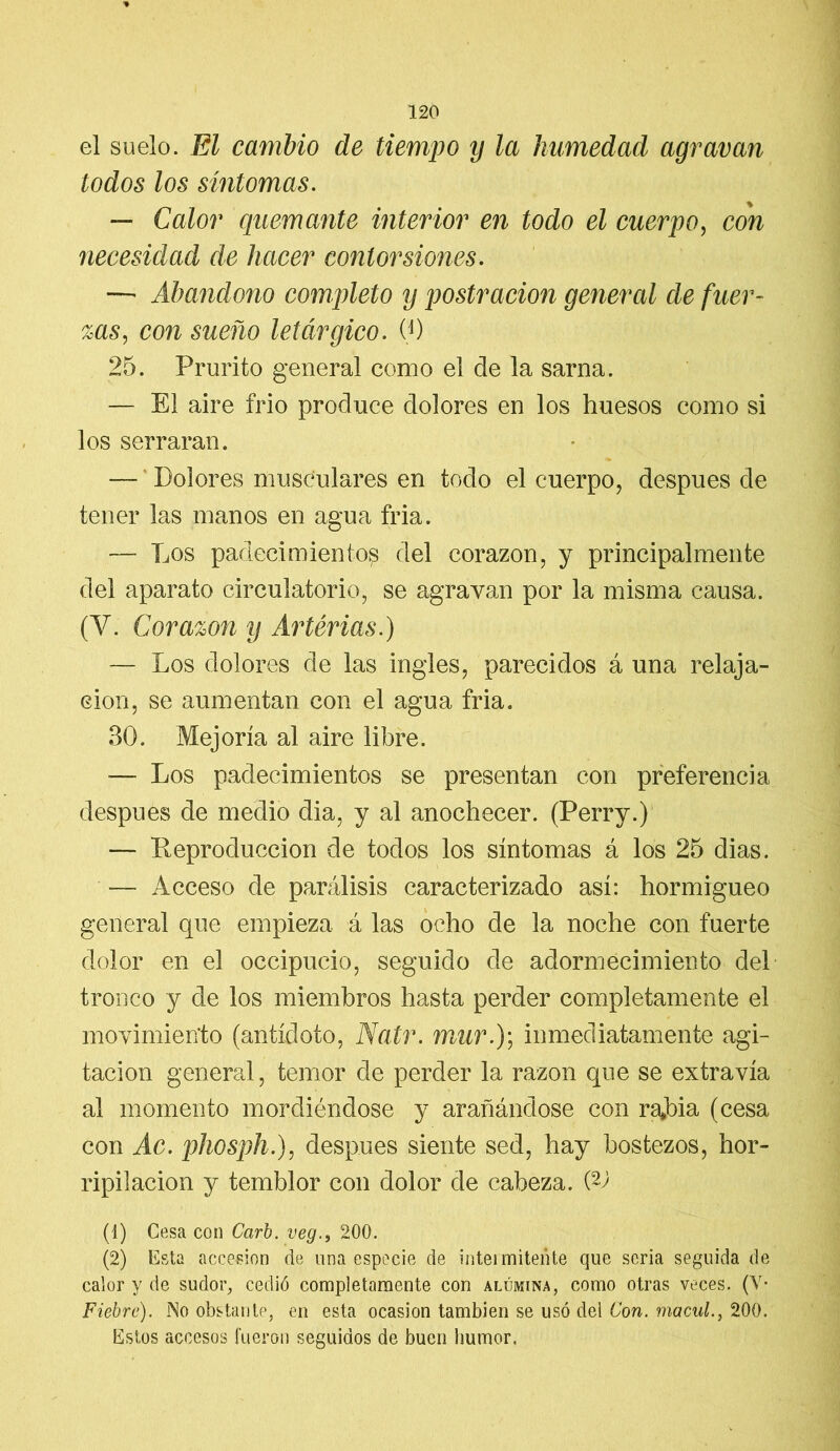 el suelo. El cambio de tiempo y la humedad agravan todos los síntomas. — Calor quemante interior en todo el cuerpo, con necesidad de hacer contorsiones. — Abandono completo y postración general de fuer- zas, con sueño letárgico. (0 25. Prurito general como el de la sarna. — El aire frió produce dolores en los huesos como si los serraran. — Dolores musculares en todo el cuerpo, después de tener las manos en agua fria. — Los padecimiento^ del corazón, y principalmente del aparato circulatorio, se agravan por la misma causa. (Y. Corazón y Arterias.) — Los dolores de las ingles, parecidos á una relaja- ción, se aumentan con el agua fria. 30. Mejoría al aire libre. — Los padecimientos se presentan con preferencia después de medio dia, y al anochecer. (Perry.) — Reproducción de todos los síntomas á los 25 dias. -— Acceso de parálisis caracterizado así: hormigueo general que empieza á las ocho de la noche con fuerte dolor en el occipucio, seguido de adormecimiento del tronco y de los miembros hasta perder completamente el movimiento (antídoto, Natr. mur.); inmediatamente agi- tación general, temor de perder la razón que se extravía al momento mordiéndose y arañándose con ra*bia (cesa con Ac. phosph.), después siente sed, hay bostezos, hor- ripilación y temblor con dolor de cabeza. (V (1) Cesa con Carb. veg., 200. (2) Esta accesión de una especie de intermitente que seria seguida de calor y de sudor, cedió completamente con alúmina, como otras veces. (V- Fiebre). No obstante, en esta ocasión también se usó dei Con. macul., 200. Estos accesos fueron seguidos de buen humor.