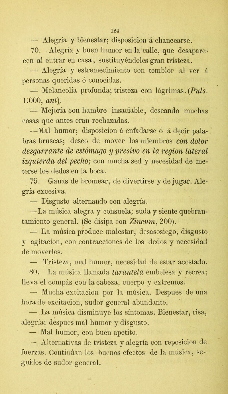 — Alegría y bienestar; disposición á chancearse. 70. Alegría y buen humor en la calle, que desapare- cen al entrar en casa, sustituyéndoles gran tristeza. — Alegría y estremecimiento con temblor al ver á personas queridas ó conocidas. — Melancolía profunda; tristeza con lágrimas. (Puls. 1:000, ant). — Mejoría con hambre insaciable, deseando muchas cosas que antes eran rechazadas. —Mal humor; disposición á enfadarse ó á decir pala- bras bruscas; deseo de mover los miembros con dolor desgarrante de estómago y presivo en la región lateral izquierda del pecho; con mucha sed y necesidad de me- terse los dedos en la boca. 75. Ganas de bromear, de divertirse y de jugar. Ale- gría excesiva. — Disgusto alternando con alegría. —La música alegra y consuela; suda y siente quebran- tamiento general. (Se disipa con Zincum, 200). — La música produce malestar, desasosiego, disgusto y agitación, con contracciones de los dedos y necesidad de moverlos. — Tristeza, mal humor, necesidad de estar acostado. 80. La música llamada tarantela embelesa y recrea; lleva el compás con la cabeza, cuerpo y extremos. — Mucha excitación por la música. Después de una horade excitación, sudor general abundante. — La música disminuye los síntomas. Bienestar, risa, ✓ alegría; después mal humor y disgusto. — Mal humor, con buen apetito. — Alternativas de tristeza y alegría con reposición de fuerzas. Continúan los buenos efectos de la música, se- guidos de sudor general»