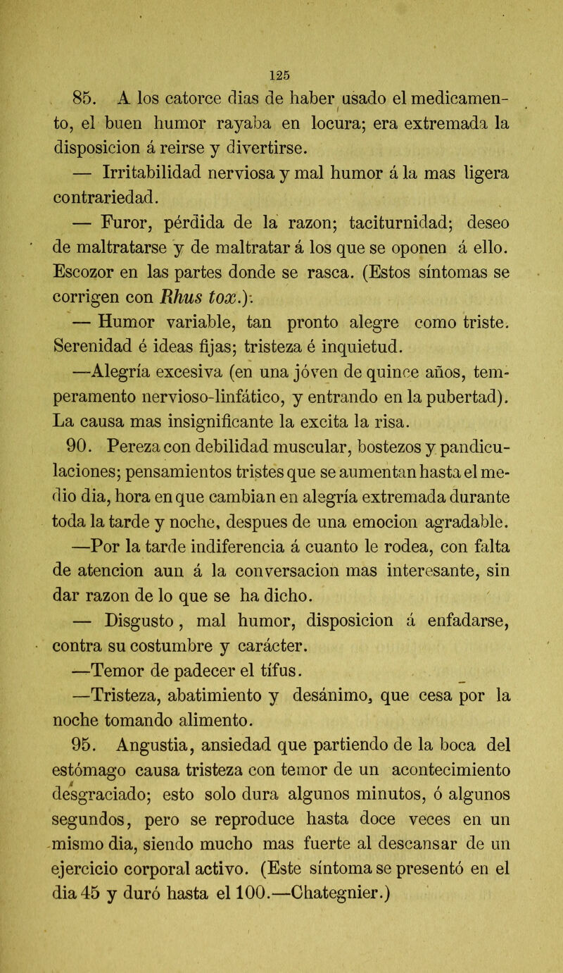 85. A los catorce días de haber asado el medicamen- / to, el buen humor rayaba en locura; era extremada la disposición á reirse y divertirse. — Irritabilidad nerviosa y mal humor á la mas ligera contrariedad. — Furor, pérdida de la razón; taciturnidad; deseo de maltratarse y de maltratar á los que se oponen á ello. Escozor en las partes donde se rasca. (Estos síntomas se corrigen con Rhus tox.)\ — Humor variable, tan pronto alegre como triste. Serenidad é ideas fijas; tristeza é inquietud. —Alegría excesiva (en una joven de quince años, tem- peramento nervioso-linfático, y entrando en la pubertad). La causa mas insignificante la excita la risa. 90. Pereza con debilidad muscular, bostezos y pandicu- laciones; pensamientos tristes que se aumentan hasta el me- dio dia, hora en que cambian en alegría extremada durante toda la tarde y noche, después de una emoción agradable. —Por la tarde indiferencia á cuanto le rodea, con falta de atención aun á la conversación mas interesante, sin dar razón de lo que se ha dicho. — Disgusto, mal humor, disposición á enfadarse, contra su costumbre y carácter. “Temor de padecer el tifus. —Tristeza, abatimiento y desánimo3 que cesa por la noche tomando alimento. 95. Angustia, ansiedad que partiendo de la boca del estómago causa tristeza con temor de un acontecimiento desgraciado; esto solo dura algunos minutos, ó algunos segundos, pero se reproduce hasta doce veces en un mismo dia, siendo mucho mas fuerte al descansar de un ejercicio corporal activo. (Este síntoma se presentó en el dia 45 y duró hasta el 100.*—Chategnier.)