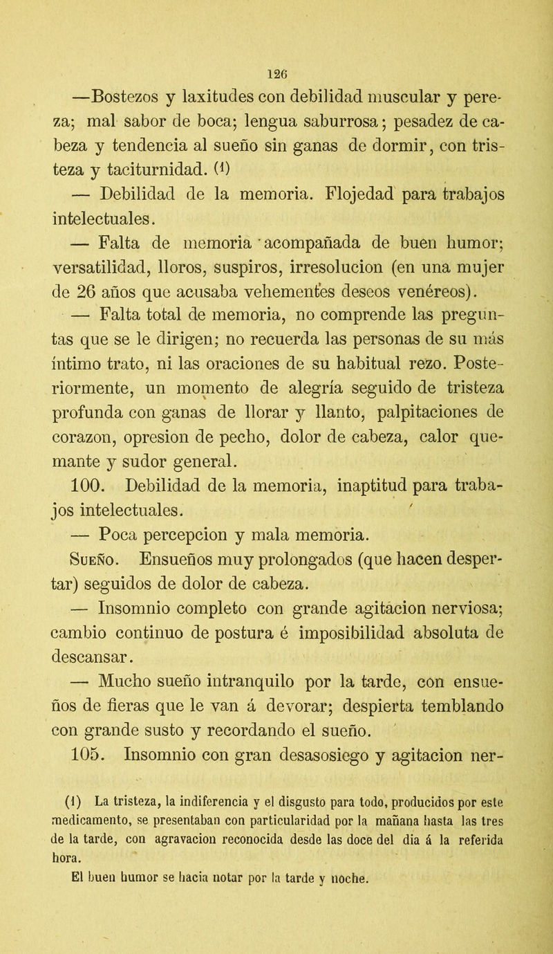 —Bostezos y laxitudes con debilidad muscular y pere- za; mal sabor de boca; lengua saburrosa; pesadez de ca- beza y tendencia al sueño sin ganas de dormir, con tris- teza y taciturnidad. 0) — Debilidad de la memoria. Flojedad para trabajos intelectuales. — Falta de memoria * acompañada de buen humor; versatilidad, lloros, suspiros, irresolución (en una mujer de 26 años que acusaba vehementes deseos venéreos). — Falta total de memoria, no comprende las pregun- tas que se le dirigen; no recuerda las personas de su más íntimo trato, ni las oraciones de su habitual rezo. Poste- riormente, un momento de alegría seguido de tristeza profunda con ganas de llorar 3^ llanto, palpitaciones de corazón, opresión de pecho, dolor de cabeza, calor que- mante y sudor general. 100. Debilidad de la memoria, inaptitud para traba- jos intelectuales. — Poca percepción y mala memoria. Sueño. Ensueños muy prolongados (que hacen desper- tar) seguidos de dolor de cabeza. — Insomnio completo con grande agitación nerviosa; cambio continuo de postura é imposibilidad absoluta de descansar. — Mucho sueño intranquilo por la tarde, con ensue- ños de fieras que le van á devorar; despierta temblando con grande susto y recordando el sueño. 105. Insomnio con gran desasosiego y agitación ner- (1) La tristeza, la indiferencia y el disgusto para todo, producidos por este medicamento, se presentaban con particularidad por la mañana hasta las tres de la tarde, con agravación reconocida desde las doce del dia á la referida hora. El buen humor se hacia notar por la tarde y noche.