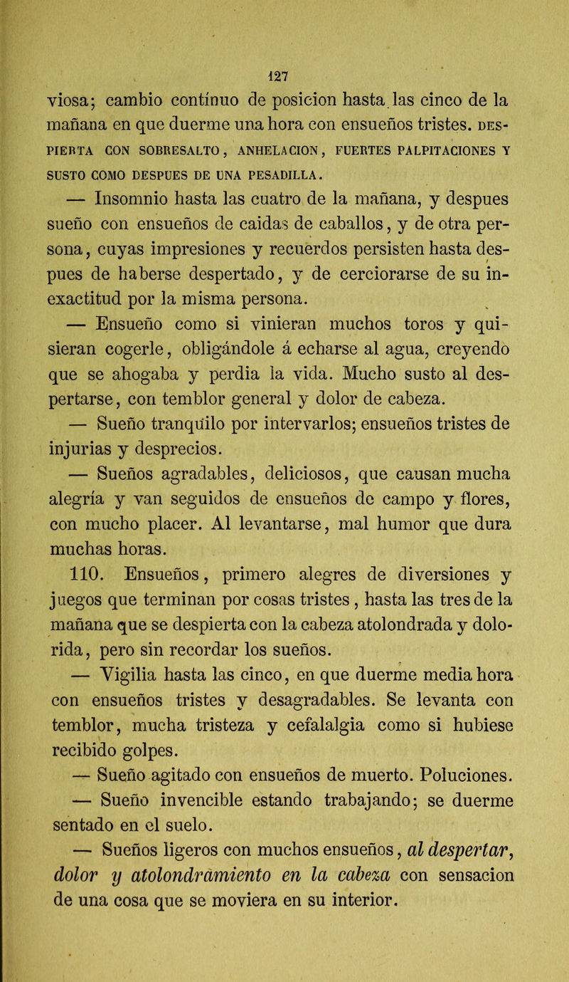 viosa; cambio continuo de posición hasta, las cinco de la mañana en que duerme una hora con ensueños tristes, des- pierta CON SOBRESALTO, ANHELACION, FUERTES PALPITACIONES Y SUSTO COMO DESPUES DE UNA PESADILLA. — Insomnio hasta las cuatro de la mañana, y después sueño con ensueños de caidas de caballos, y de otra per- sona , cuyas impresiones y recuerdos persisten hasta des- pués de haberse despertado, y de cerciorarse de su in- exactitud por la misma persona. — Ensueño como si vinieran muchos toros y qui- sieran cogerle, obligándole á echarse al agua, creyendo que se ahogaba y perdia la vida. Mucho susto al des- pertarse, con temblor general y dolor de cabeza. — Sueño tranquilo por Ínter varios; ensueños tristes de injurias y desprecios. — Sueños agradables, deliciosos, que causan mucha alegría y van seguidos de ensueños de campo y flores, con mucho placer. Al levantarse, mal humor que dura muchas horas. 110. Ensueños, primero alegres de diversiones y juegos que terminan por cosas tristes , hasta las tres de la mañana que se despierta con la cabeza atolondrada y dolo- rida, pero sin recordar los sueños. — Vigilia hasta las cinco, en que duerme media hora con ensueños tristes y desagradables. Se levanta con temblor, mucha tristeza y cefalalgia como si hubiese recibido golpes. — Sueño agitado con ensueños de muerto. Poluciones. — Sueño invencible estando trabajando; se duerme sentado en el suelo. — Sueños ligeros con muchos ensueños, al despertar, dolor y atolondramiento en la cabeza con sensación de una cosa que se moviera en su interior.