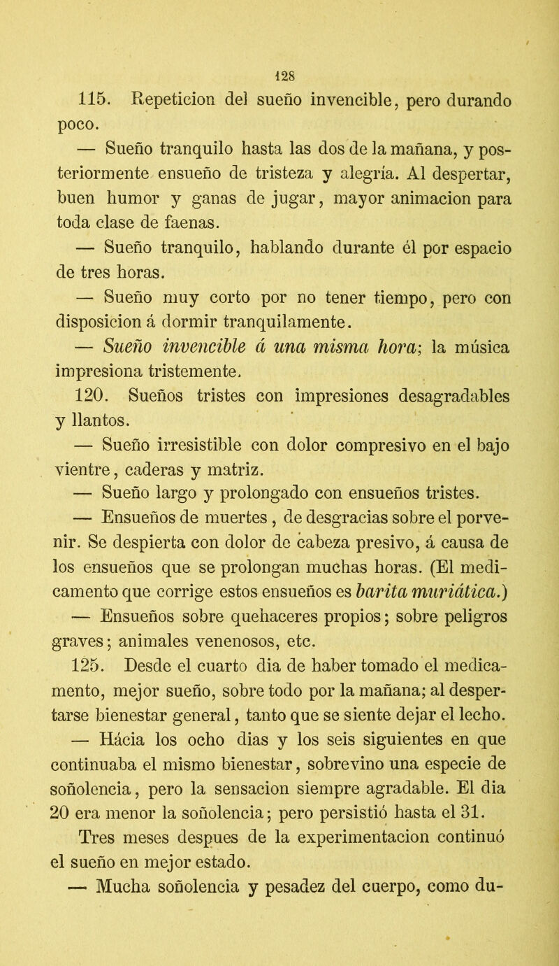 / 128 115. Repetición de] sueño invencible, pero durando poco. — Sueño tranquilo hasta las dos de la mañana, y pos- teriormente ensueño de tristeza y alegría. Al despertar, buen humor y ganas de jugar, mayor animación para toda clase de faenas. — Sueño tranquilo, hablando durante él por espacio de tres horas. — Sueño muy corto por no tener tiempo, pero con disposición á dormir tranquilamente. — Sueño invencible á una misma hora; la música impresiona tristemente. 120. Sueños tristes con impresiones desagradables y llantos. — Sueño irresistible con dolor compresivo en el bajo vientre, caderas y matriz. — Sueño largo y prolongado con ensueños tristes. — Ensueños de muertes, de desgracias sobre el porve- nir. Se despierta con dolor de cabeza presivo, á causa de los ensueños que se prolongan muchas horas. (El medi- camento que corrige estos ensueños es barita muriática.) — Ensueños sobre quehaceres propios; sobre peligros graves; animales venenosos, etc. 125. Desde el cuarto dia de haber tomado el medica- mento, mejor sueño, sobre todo por la mañana; al desper- tarse bienestar general, tanto que se siente dejar el lecho. — Hácia los ocho dias y los seis siguientes en que continuaba el mismo bienestar, sobrevino una especie de soñolencia, pero la sensación siempre agradable. El dia 20 era menor la soñolencia; pero persistió hasta el 31. Tres meses después de la experimentación continuó el sueño en mejor estado. — Mucha soñolencia y pesadez del cuerpo, como du-