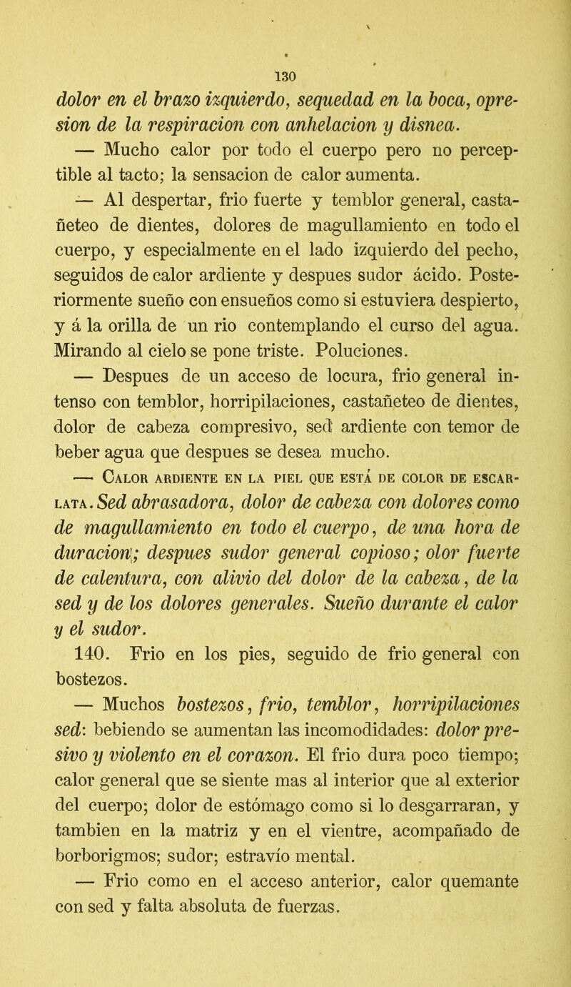 V # 130 dolor en el brazo izquierdo, sequedad en la boca, opre- sión de la respiración con anhelación y disnea. — Mucho calor por todo el cuerpo pero no percep- tible al tacto; la sensación de calor aumenta. — Al despertar, frió fuerte y temblor general, casta- ñeteo de dientes, dolores de magullamiento en todo el cuerpo, y especialmente en el lado izquierdo del pecho, seguidos de calor ardiente y después sudor ácido. Poste- riormente sueño con ensueños como si estuviera despierto, y á la orilla de un rio contemplando el curso del agua. Mirando al cielo se pone triste. Poluciones. — Después de un acceso de locura, frío general in- tenso con temblor, horripilaciones, castañeteo de dientes, dolor de cabeza compresivo, sed ardiente con temor de beber agua que después se desea mucho. —• Calor ardiente en la piel que esta de color de escar- lata. Sed abrasadora, dolor de cabeza con dolores como de magullamiento en todo el cuerpo, de una hora de duración,; después sudor general copioso; olor fuerte de calentura, con alivio del dolor de la cabeza, de la sed y de los dolores generales. Sueño durante el calor y el sudor. 140. Frió en los pies, seguido de frío general con bostezos. — Muchos bostezos, frió, temblor, horripilaciones sed: bebiendo se aumentan las incomodidades: dolor pre- sivo y violento en el corazón. El frió dura poco tiempo; calor general que se siente mas al interior que al exterior del cuerpo; dolor de estómago como si lo desgarraran, y también en la matriz y en el vientre, acompañado de borborigmos; sudor; estravío mental. — Frío como en el acceso anterior, calor quemante con sed y falta absoluta de fuerzas.