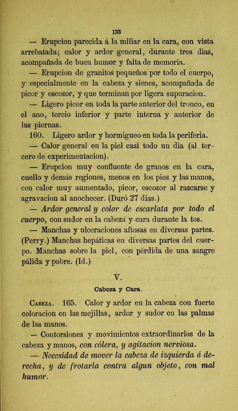 — Erupción parecida á la miliar en la cara, con vista arrebatada; calor y ardor general, durante tres dias, acoftipañada de buen humor y falta de memoria. — Erupción de granitos pequeños por todo el cuerpo, y especialmente en la cabeza y sienes, acompañada de picor y escozor, y que terminan por ligera supuración. — Ligero picor en toda la parte anterior del tronco, en el ano, tercio inferior y parte interna y anterior de las piernas. 160. Ligero ardor y hormigueo en toda la periferia. — Calor general en la piel casi todo un dia (al ter- cero de experimentación). — Erupción muy confluente de granos en la cara, cuello y demás regiones, menos en los pies y las manos, con calor muy aumentado, picor, escozor al rascarse y agravación al anochecer. (Duró 27 dias.) — Ardor general y color de escarlata por todo el cuerpo, con sudor en la cabeza y cara durante la tos. — Manchas y ulceraciones aftosas en diversas partes. (Perry.) Manchas hepáticas en diversas partes del cuer- po. Manchas sóbrela piel, con pérdida de una sangre pálida y pobre. (Id.) V. Cabeza y Cara. é Cabeza. 165. Calor y ardor en la cabeza con fuerte coloración en las mejillas, ardor y sudor en las palmas de las manos. — Contorsiones y movimientos extraordinarios de la cabeza y manos, con cólera, y agitación nerviosa. — Necesidad de mover la cabeza de izquierda á de- recha, y de frotarla contra algún objeto, con mal humor.