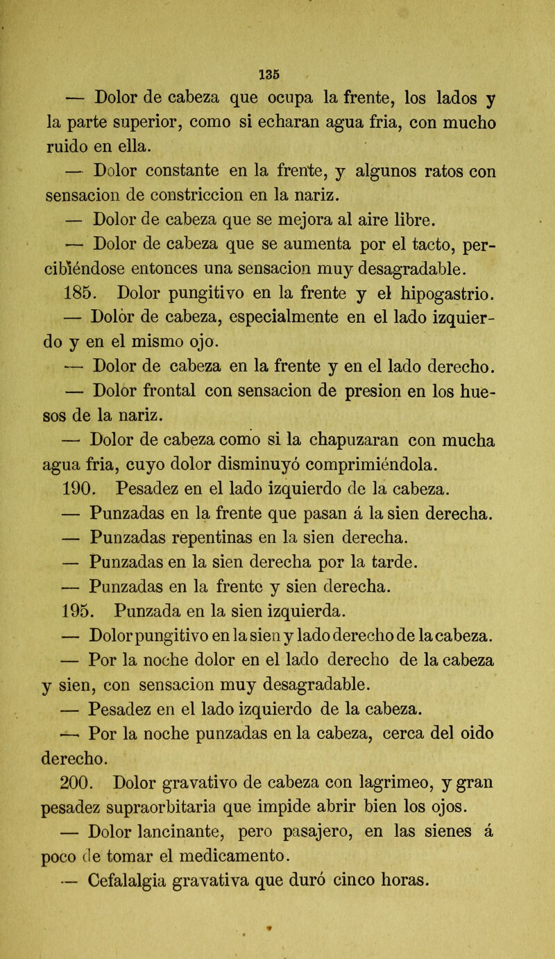 — Dolor de cabeza que ocupa la frente, los lados y la parte superior, como si echaran agua fria, con mucho ruido en ella. — Dolor constante en la frente, y algunos ratos con sensación de constricción en la nariz. — Dolor de cabeza que se mejora al aire libre. — Dolor de cabeza que se aumenta por el tacto, per- cibiéndose entonces una sensación muy desagradable. 185. Dolor pungitivo en la frente y el hipogastrio. — Dolor de cabeza, especialmente en el lado izquier- do y en el mismo ojo. — Dolor de cabeza en la frente y en el lado derecho. — Dolor frontal con sensación de presión en los hue- sos de la nariz. — Dolor de cabeza como si la chapuzaran con mucha agua fria, cuyo dolor disminuyó comprimiéndola. 190. Pesadez en el lado izquierdo de la cabeza. — Punzadas en la frente que pasan á la sien derecha. — Punzadas repentinas en la sien derecha. — Punzadas en la sien derecha por la tarde. — Punzadas en la frente y sien derecha. 195. Punzada en la sien izquierda. — Dolor pungitivo en la sien y lado derecho de la cabeza. — Por la noche dolor en el lado derecho de la cabeza y sien, con sensación muy desagradable. — Pesadez en el lado izquierdo de la cabeza. —■ Por la noche punzadas en la cabeza, cerca del oido derecho. 200. Dolor gravativo de cabeza con lagrimeo, y gran pesadez supraorbitaria que impide abrir bien los ojos. — Dolor lancinante, pero pasajero, en las sienes á poco de tomar el medicamento. — Cefalalgia gravativa que duró cinco horas.