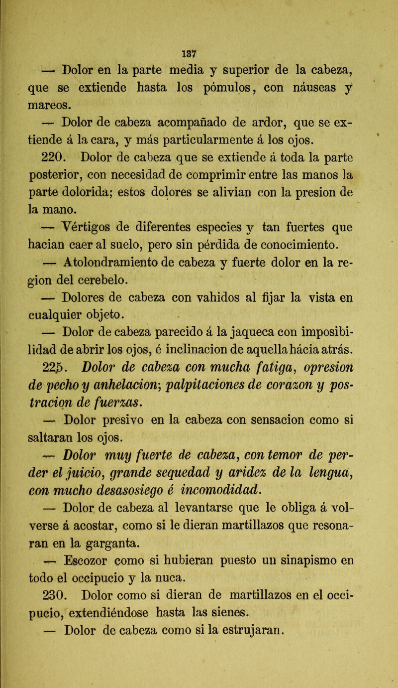 — Dolor en la parte media y superior de la cabeza, que se extiende hasta los pómulos, con náuseas y mareos. — Dolor de cabeza acompañado de ardor, que se ex- tiende á la cara, y más particularmente á los ojos. 220. Dolor de cabeza que se extiende á toda la parte posterior, con necesidad de comprimir entre las manos la parte dolorida; estos dolores se alivian con la presión de la mano. — Vértigos de diferentes especies y tan fuertes que hacían caer al suelo, pero sin pérdida de conocimiento. — Atolondramiento de cabeza y fuerte dolor en la re- gión del cerebelo. — Dolores de cabeza con vahídos al fijar la vista en cualquier objeto. — Dolor de cabeza parecido á la jaqueca con imposibi- lidad de abrir los ojos, é inclinación de aquellahácia atrás. 22J5. Dolor de cabeza con mucha fatiga, opresión de pecho y anhelación; palpitaciones de corazón y pos- tración de fuerzas. — Dolor presivo en la cabeza con sensación como si saltaran los ojos. — Dolor muy fuerte de cabeza, con temor de per- der el juicio, grande sequedad y aridez de la lengua, con mucho desasosiego é incomodidad. — Dolor de cabeza al levantarse que le obliga á vol- verse á acostar, como si le dieran martillazos que resona- ran en la garganta. — Escozor como si hubieran puesto un sinapismo en todo el occipucio y la nuca. 230. Dolor como si dieran de martillazos en el occi- pucio, extendiéndose hasta las sienes. — Dolor de cabeza como si la estrujaran.